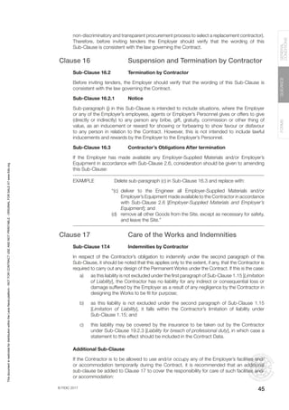 © FIDIC 2017
FORMS
GUIDANCE
GENERAL
CONDITIONS
45
non-discriminatory and transparent procurement process to select a replacement contractor).
Therefore, before inviting tenders the Employer should verify that the wording of this
Sub-Clause is consistent with the law governing the Contract.
Clause 16 Suspension and Termination by Contractor
Sub-Clause 16.2 Termination by Contractor
Before inviting tenders, the Employer should verify that the wording of this Sub-Clause is
consistent with the law governing the Contract.
Sub-Clause 16.2.1 Notice
Sub-paragraph (j) in this Sub-Clause is intended to include situations, where the Employer
or any of the Employer’s employees, agents or Employer’s Personnel gives or offers to give
(directly or indirectly) to any person any bribe, gift, gratuity, commission or other thing of
value, as an inducement or reward for showing or forbearing to show favour or disfavour
to any person in relation to the Contract. However, this is not intended to include lawful
inducements and rewards by the Employer to the Employer’s Personnel.
Sub-Clause 16.3 Contractor’s Obligations After termination
If the Employer has made available any Employer-Supplied Materials and/or Employer’s
Equipment in accordance with Sub-Clause 2.6, consideration should be given to amending
this Sub-Clause:
EXAMPLE Delete sub-paragraph (c) in Sub-Clause 16.3 and replace with:
“(c) deliver to the Engineer all Employer-Supplied Materials and/or
Employer’s Equipment made available to the Contractor in accordance
with Sub-Clause 2.6 [Employer-Supplied Materials and Employer’s
Equipment]; and
(d) remove all other Goods from the Site, except as necessary for safety,
and leave the Site.”
Clause 17 Care of the Works and Indemnities
Sub-Clause 17.4 Indemnities by Contractor
In respect of the Contractor’s obligation to indemnify under the second paragraph of this
Sub-Clause, it should be noted that this applies only to the extent, if any, that the Contractor is
required to carry out any design of the Permanent Works under the Contract. If this is the case:
a) as this liability is not excluded under the first paragraph of Sub-Clause 1.15 [Limitation
of Liability], the Contractor has no liability for any indirect or consequential loss or
damage suffered by the Employer as a result of any negligence by the Contractor in
designing the Works to be fit for purpose;
b) as this liability is not excluded under the second paragraph of Sub-Clause 1.15
[Limitation of Liability], it falls within the Contractor’s limitation of liability under
Sub-Clause 1.15; and
c) this liability may be covered by the insurance to be taken out by the Contractor
under Sub-Clause 19.2.3 [Liability for breach of professional duty], in which case a
statement to this effect should be included in the Contract Data.
Additional Sub-Clause
If the Contractor is to be allowed to use and/or occupy any of the Employer’s facilities and/
or accommodation temporarily during the Contract, it is recommended that an additional
sub-clause be added to Clause 17 to cover the responsibility for care of such facilities and/
or accommodation:
This
document
is
restricted
for
distribution
within
the
Lexis
Nexis
platform
-
NOT
FOR
CONTRACT
USE
AND
NOT
PRINTABLE
-
ORIGINAL
FOR
SALE
AT
www.fidic.org
 