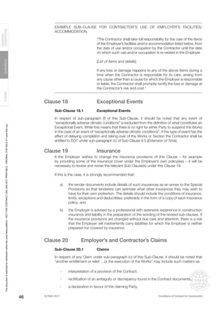 © FIDIC 2017 Conditions of Contract for Construction
FORMS
GUIDANCE
GENERAL
CONDITIONS
46
EXAMPLE SUB-CLAUSE FOR CONTRACTOR’S USE OF EMPLOYER’S FACILITIES/
ACCOMMODATION
“The Contractor shall take full responsibility for the care of the items
of the Employer’s facilities and/or accommodation listed below, from
the date of use and/or occupation by the Contractor until the date
on which such use and/or occupation is re-vested in the Employer.
[List of items and details]
If any loss or damage happens to any of the above items during a
time when the Contractor is responsible for its care, arising from
any cause other than a cause for which the Employer is responsible
or liable, the Contractor shall promptly rectify the loss or damage at
the Contractor’s risk and cost.”
Clause 18 Exceptional Events
Sub-Clause 18.1 Exceptional Events
In respect of sub-paragraph (f) of this Sub-Clause, it should be noted that any event of
“exceptionally adverse climatic conditions” is excluded from the definition of what constitutes an
Exceptional Event. While this means that there is no right for either Party to suspend the Works
in the case of an event of “exceptionally adverse climatic conditions”, if this type of event has the
effect of delaying completion and taking-over of the Works or Section the Contractor shall be
entitled to EOT under sub-paragraph (c) of Sub-Clause 8.5 [Extension of Time].
Clause 19 Insurance
If the Employer wishes to change the insurance provisions of this Clause – for example
by providing some of the insurance cover under the Employer’s own policy(ies) – it will be
necessary to review and revise the relevant Sub-Clause(s) under this Clause 19.
If this is the case, it is strongly recommended that:
a) the tender documents include details of such insurances as an annex to the Special
Provisions so that tenderers can estimate what other insurances they may wish to
have for their own protection. The details should include the conditions of insurance,
limits, exceptions and deductibles; preferably in the form of a copy of each insurance
policy; and
b) the Employer is advised by a professional with extensive experience in construction
insurance and liability in the preparation of the wording of the revised sub-clauses. If
the insurance provisions are changed without due care and attention, there is a risk
that the Employer will inadvertently carry liabilities for which the Employer is neither
prepared nor covered by insurance.
Clause 20 Employer’s and Contractor’s Claims
Sub-Clause 20.1 Claims
In respect of any Claim under sub-paragraph (c) of this Sub-Clause, it should be noted that
“another entitlement or relief …or the execution of the Works” may include such matters as:
- interpretation of a provision of the Contract,
- rectification of an ambiguity or discrepancy found in the Contract documents,
- a declaration in favour of the claiming Party,
This
document
is
restricted
for
distribution
within
the
Lexis
Nexis
platform
-
NOT
FOR
CONTRACT
USE
AND
NOT
PRINTABLE
-
ORIGINAL
FOR
SALE
AT
www.fidic.org
 