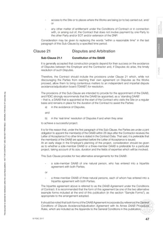 © FIDIC 2017
FORMS
GUIDANCE
GENERAL
CONDITIONS
47
- access to the Site or to places where the Works are being (or to be) carried out, and/
or
- any other matter of entitlement under the Conditions of Contract or in connection
with, or arising out of, the Contract that does not involve payment by one Party to
the other Party and/or EOT and/or extension of the DNP.
Consideration may be given to replacing the words “within a reasonable time” in the last
paragraph of this Sub-Clause by a specified time period.
Clause 21 Disputes and Arbitration
Sub-Clause 21.1 Constitution of the DAAB
It is generally accepted that construction projects depend for their success on the avoidance
of Disputes between the Employer and the Contractor and, if Disputes do arise, the timely
resolution of such Disputes.
Therefore, the Contract should include the provisions under Clause 21 which, while not
discouraging the Parties from reaching their own agreement on Disputes as the Works
proceed, allow them to bring contentious matters to an independent and impartial dispute
avoidance/adjudication board (“DAAB”) for resolution.
The provisions of this Sub-Clause are intended to provide for the appointment of the DAAB,
and FIDIC strongly recommends that the DAAB be appointed, as a ‘standing DAAB’
– that is, a DAAB that is appointed at the start of the Contract who visits the Site on a regular
basis and remains in place for the duration of the Contract to assist the Parties:
a) in the avoidance of Disputes,
and
b) in the ‘real-time’ resolution of Disputes if and when they arise
to achieve a successful project.
It is for this reason that, under the first paragraph of this Sub-Clause, the Parties are under a joint
obligation to appoint the member(s) of the DAAB within 28 days after the Contractor receives the
Letter of Acceptance if no other time is stated in the Contract Data. That said, it is preferable that
the member(s) of the DAAB are appointed before the Letter of Acceptance is issued.
At an early stage in the Employer’s planning of the project, consideration should be given
as to whether a sole-member DAAB or a three-member DAAB is preferable for a particular
project, taking account of its size, duration and the fields of expertise which will be involved.
This Sub-Clause provides for two alternative arrangements for the DAAB:
- a sole-member DAAB of one natural person, who has entered into a tripartite
agreement with both Parties;
or
- a three-member DAAB of three natural persons, each of whom has entered into a
tripartite agreement with both Parties.
The tripartite agreement above is referred to as the DAAB Agreement under the Conditions
of Contract. It is recommended that the form of this agreement be one of the two alternative
example forms included at the end of this publication (in the section “Sample Forms”), as
appropriate to the arrangement adopted.
It should be noted that both forms of the DAAB Agreement incorporate (by reference) the General
Conditions of Dispute Avoidance/Adjudication Agreement with its Annex DAAB Procedural
Rules, which are included as the Appendix to the General Conditions in this publication.
This
document
is
restricted
for
distribution
within
the
Lexis
Nexis
platform
-
NOT
FOR
CONTRACT
USE
AND
NOT
PRINTABLE
-
ORIGINAL
FOR
SALE
AT
www.fidic.org
 