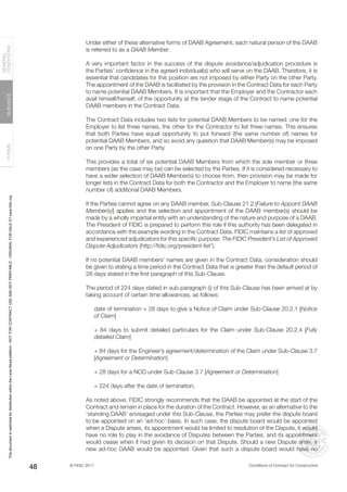 © FIDIC 2017 Conditions of Contract for Construction
FORMS
GUIDANCE
GENERAL
CONDITIONS
48
Under either of these alternative forms of DAAB Agreement, each natural person of the DAAB
is referred to as a DAAB Member.
A very important factor in the success of the dispute avoidance/adjudication procedure is
the Parties’ confidence in the agreed individual(s) who will serve on the DAAB. Therefore, it is
essential that candidates for this position are not imposed by either Party on the other Party.
The appointment of the DAAB is facilitated by the provision in the Contract Data for each Party
to name potential DAAB Members. It is important that the Employer and the Contractor each
avail himself/herself, of the opportunity at the tender stage of the Contract to name potential
DAAB members in the Contract Data.
The Contract Data includes two lists for potential DAAB Members to be named: one for the
Employer to list three names, the other for the Contractor to list three names. This ensures
that both Parties have equal opportunity to put forward (the same number of) names for
potential DAAB Members, and so avoid any question that DAAB Member(s) may be imposed
on one Party by the other Party.
This provides a total of six potential DAAB Members from which the sole member or three
members (as the case may be) can be selected by the Parties. If it is considered necessary to
have a wider selection of DAAB Member(s) to choose from, then provision may be made for
longer lists in the Contract Data for both the Contractor and the Employer to name (the same
number of) additional DAAB Members.
If the Parties cannot agree on any DAAB member, Sub-Clause 21.2 [Failure to Appoint DAAB
Member(s)] applies and the selection and appointment of the DAAB member(s) should be
made by a wholly impartial entity with an understanding of the nature and purpose of a DAAB.
The President of FIDIC is prepared to perform this role if this authority has been delegated in
accordance with the example wording in the Contract Data. FIDIC maintains a list of approved
and experienced adjudicators for this specific purpose: The FIDIC President’s List of Approved
Dispute Adjudicators (http://fidic.org/president-list†
).
If no potential DAAB members’ names are given in the Contract Data, consideration should
be given to stating a time period in the Contract Data that is greater than the default period of
28 days stated in the first paragraph of this Sub-Clause.
The period of 224 days stated in sub-paragraph (i) of this Sub-Clause has been arrived at by
taking account of certain time allowances, as follows:
date of termination + 28 days to give a Notice of Claim under Sub-Clause 20.2.1 [Notice
of Claim]
+ 84 days to submit detailed particulars for the Claim under Sub-Clause 20.2.4 [Fully
detailed Claim]
+ 84 days for the Engineer’s agreement/determination of the Claim under Sub-Clause 3.7
[Agreement or Determination]
+ 28 days for a NOD under Sub-Clause 3.7 [Agreement or Determination]
= 224 days after the date of termination.
As noted above, FIDIC strongly recommends that the DAAB be appointed at the start of the
Contract and remain in place for the duration of the Contract. However, as an alternative to the
‘standing DAAB’ envisaged under this Sub-Clause, the Parties may prefer the dispute board
to be appointed on an ‘ad-hoc’ basis. In such case, the dispute board would be appointed
when a Dispute arises, its appointment would be limited to resolution of the Dispute, it would
have no role to play in the avoidance of Disputes between the Parties, and its appointment
would cease when it had given its decision on that Dispute. Should a new Dispute arise, a
new ad-hoc DAAB would be appointed. Given that such a dispute board would have no
This
document
is
restricted
for
distribution
within
the
Lexis
Nexis
platform
-
NOT
FOR
CONTRACT
USE
AND
NOT
PRINTABLE
-
ORIGINAL
FOR
SALE
AT
www.fidic.org
 