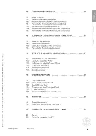 General Conditions		 © FIDIC 2017
FORMS
GUIDANCE
GENERAL
CONDITIONS
15 TERMINATION BY EMPLOYER. . . . . . . . . . . . . . . . . . . . . . . . . . . . . . . .  80
15.1 Notice to Correct
15.2 Termination for Contractor’s Default
15.3 Valuation after Termination for Contractor’s Default
15.4 Payment after Termination for Contractor’s Default
15.5 Termination for Employer’s Convenience
15.6 Valuation after Termination for Employer’s Convenience
15.7 Payment after Termination for Employer’s Convenience
16 SUSPENSION ANDTERMINATION BY CONTRACTOR. . . . . . . . . . . . .  84
16.1 Suspension by Contractor
16.2 Termination by Contractor
16.3 Contractor’s Obligations After Termination
16.4 Payment after Termination by Contractor
17 CARE OFTHE WORKS AND INDEMNITIES. . . . . . . . . . . . . . . . . . . . . .  87
17.1 Responsibility for Care of the Works
17.2 Liability for Care of the Works
17.3 Intellectual and Industrial Property Rights
17.4 Indemnities by Contractor
17.5 Indemnities by Employer
17.6 Shared Indemnities
18 EXCEPTIONAL EVENTS. . . . . . . . . . . . . . . . . . . . . . . . . . . . . . . . . . . . . .  90
18.1 Exceptional Events
18.2 Notice of an Exceptional Event
18.3 Duty to Minimise Delay
18.4 Consequences of an Exceptional Event
18.5 Optional Termination
18.6 Release from Performance under the Law
19 INSURANCE. . . . . . . . . . . . . . . . . . . . . . . . . . . . . . . . . . . . . . . . . . . . . . .  92
19.1 General Requirements
19.2 Insurance to be provided by the Contractor
20 EMPLOYER’S AND CONTRACTOR’S CLAIMS . . . . . . . . . . . . . . . . . . .  96
20.1 Claims
20.2 Claims For Payment and/or EOT
v
This
document
is
restricted
for
distribution
within
the
Lexis
Nexis
platform
-
NOT
FOR
CONTRACT
USE
AND
NOT
PRINTABLE
-
ORIGINAL
FOR
SALE
AT
www.fidic.org
 