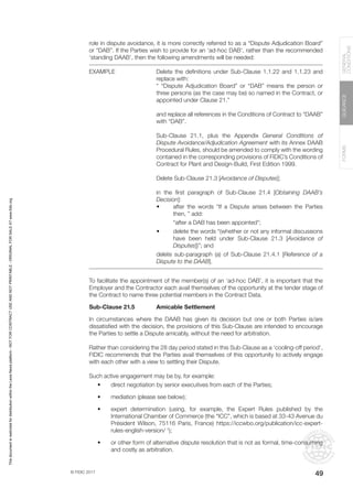 © FIDIC 2017
FORMS
GUIDANCE
GENERAL
CONDITIONS
49
role in dispute avoidance, it is more correctly referred to as a “Dispute Adjudication Board”
or “DAB”. If the Parties wish to provide for an ‘ad-hoc DAB’, rather than the recommended
‘standing DAAB’, then the following amendments will be needed:
EXAMPLE Delete the definitions under Sub-Clause 1.1.22 and 1.1.23 and
replace with:
“ “Dispute Adjudication Board” or “DAB” means the person or
three persons (as the case may be) so named in the Contract, or
appointed under Clause 21.”
and replace all references in the Conditions of Contract to “DAAB”
with “DAB”.
Sub-Clause 21.1, plus the Appendix General Conditions of
Dispute Avoidance/Adjudication Agreement with its Annex DAAB
Procedural Rules, should be amended to comply with the wording
contained in the corresponding provisions of FIDIC’s Conditions of
Contract for Plant and Design-Build, First Edition 1999.
Delete Sub-Clause 21.3 [Avoidance of Disputes];
in the first paragraph of Sub-Clause 21.4 [Obtaining DAAB’s
Decision]:
• after the words “If a Dispute arises between the Parties
then, ” add:
“after a DAB has been appointed”;
• delete the words “(whether or not any informal discussions
have been held under Sub-Clause 21.3 [Avoidance of
Disputes])”; and
delete sub-paragraph (a) of Sub-Clause 21.4.1 [Reference of a
Dispute to the DAAB].
To facilitate the appointment of the member(s) of an ‘ad-hoc DAB’, it is important that the
Employer and the Contractor each avail themselves of the opportunity at the tender stage of
the Contract to name three potential members in the Contract Data.
Sub-Clause 21.5 Amicable Settlement
In circumstances where the DAAB has given its decision but one or both Parties is/are
dissatisfied with the decision, the provisions of this Sub-Clause are intended to encourage
the Parties to settle a Dispute amicably, without the need for arbitration.
Rather than considering the 28 day period stated in this Sub-Clause as a ‘cooling-off period’,
FIDIC recommends that the Parties avail themselves of this opportunity to actively engage
with each other with a view to settling their Dispute.
Such active engagement may be by, for example:
• direct negotiation by senior executives from each of the Parties;
• mediation (please see below);
• expert determination (using, for example, the Expert Rules published by the
International Chamber of Commerce (the “ICC”, which is based at 33-43 Avenue du
Président Wilson, 75116 Paris, France) https://iccwbo.org/publication/icc-expert-
rules-english-version/ †
);
• or other form of alternative dispute resolution that is not as formal, time-consuming
and costly as arbitration.
This
document
is
restricted
for
distribution
within
the
Lexis
Nexis
platform
-
NOT
FOR
CONTRACT
USE
AND
NOT
PRINTABLE
-
ORIGINAL
FOR
SALE
AT
www.fidic.org
 