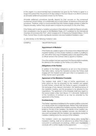 © FIDIC 2017 Conditions of Contract for Construction
FORMS
GUIDANCE
GENERAL
CONDITIONS
50
In this regard, it is recommended that consideration be given by the Parties to agree to a
longer time period than the period of 28 days stated in this Sub-Clause in an effort to arrive at
an amicable settlement procedure chosen by the Parties.
Amicable settlement procedures typically depend for their success on the consensual
involvement of both Parties, on confidentiality and on both Parties’ acceptance of the particular
procedure. Therefore, while it is recommended that both Parties engage actively to settle the
Dispute amicably, neither Party should seek to impose the procedure on the other Party.
If the Parties wish to adopt a mediation procedure in their attempt to settle the Dispute amicably,
then consideration may be given to the Mediation Rules, 2017 published by the International
Chamber of Commerce (the “ICC”, which is based at 33-43 Avenue du Président Wilson, 75116
Paris, France) https://iccwbo.org/dispute-resolution-services/mediation/mediation-rules/ †
or, alternatively, to the following mediation rules:
EXAMPLE		 MEDIATION RULES
Appointment of Mediator
If the Parties are unable to agree on the choice of an independent and
impartial mediator, or if the chosen mediator is unable or unwilling to
act, then either Party may immediately apply to the appointing entity
or official named in the Contract Data to appoint a mediator.
Once the mediator has been appointed, the Dispute shall immediately
be referred to the mediator by the Parties or by either Party.
Obligations of the Parties
In addition to the Parties’ obligations as set out in the provisions
that follow below, during the mediation process the Parties shall
engage with the mediator and with each other in co-operation, in a
timely manner and in good faith.
Agreement of the MediationTimetable
The mediator shall, within 7 days of his/her appointment, or
other period as may be proposed by the mediator and agreed
by both Parties, consult with the Parties to agree a timetable for
the exchange of any relevant information, the date/time/venue of
the mediation meeting, and the procedure to be adopted for the
negotiations. The agreement of the timetable shall have regard to
the period stated under Sub-Clause 21.5 [Amicable Settlement]
of the Conditions of Contract or as may be amended by the
agreement of the Parties.
Confidentiality
The Parties’ negotiations facilitated by the mediator shall be conducted
on a strictly private and confidential basis. Neither Party shall disclose
to any third party any detail of the mediation process, including but not
limited to: the fact of the mediation, the identity of the mediator, any
matter discussed during the mediation process, any information or
document exchanged with the mediator, any negotiations during the
mediation meeting and/or the outcome of the mediation.
The mediation, and/or any negotiations taking place during the
mediation meeting, shall not be referred to by either Party in any
concurrent or subsequent proceedings, unless such negotiations
conclude with a written legally binding agreement.
This
document
is
restricted
for
distribution
within
the
Lexis
Nexis
platform
-
NOT
FOR
CONTRACT
USE
AND
NOT
PRINTABLE
-
ORIGINAL
FOR
SALE
AT
www.fidic.org
 