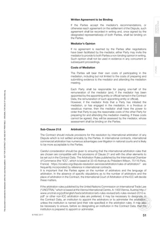 © FIDIC 2017
FORMS
GUIDANCE
GENERAL
CONDITIONS
51
Written Agreement to be Binding
If the Parties accept the mediator’s recommendations, or
otherwise reach agreement on the settlement of the Dispute, such
agreement shall be recorded in writing and, once signed by the
designated representative(s) of both Parties, shall be binding on
the Parties.
Mediator’s Opinion
If no agreement is reached by the Parties after negotiations
have been facilitated by the mediator, either Party may invite the
mediator to provide to both Parties a non-binding opinion in writing.
Such opinion shall not be used in evidence in any concurrent or
subsequent proceedings.
Costs of Mediation
The Parties will bear their own costs of participating in the
mediation, including but not limited to the costs of preparing and
submitting evidence to the mediator and attending the mediation
meeting.
Each Party shall be responsible for paying one-half of the
remuneration of the mediator (and, if the mediator has been
appointed by the appointing entity or official named in the Contract
Data, the remuneration of such appointing entity or official).
However, if the mediator finds that a Party has initiated the
mediation, or has engaged in the mediation, in a frivolous or
vexatious manner, then the mediator shall have the power to
order that Party to pay the reasonable costs of the other Party for
preparing for and attending the mediation meeting. If these costs
cannot be agreed, they will be assessed by the mediator, whose
assessment shall be binding on the Parties.
Sub-Clause 21.6 Arbitration
The Contract should include provisions for the resolution by international arbitration of any
Dispute which is not settled amicably by the Parties. In international contracts, international
commercial arbitration has numerous advantages over litigation in national courts and is likely
to be more acceptable to the Parties.
Careful consideration should be given to ensuring that the international arbitration rules that
are chosen are compatible with the provisions of Clause 21 and with the other elements to
be set out in the Contract Data. The Arbitration Rules published by the International Chamber
of Commerce (the “ICC”, which is based at 33-43 Avenue du Président Wilson, 75116 Paris,
France) https://iccwbo.org/dispute-resolution-services/arbitration/rules-of-arbitration/†
are
frequently incorporated by reference in international contracts.
It is important that the Parties agree on the number of arbitrators and the language of
arbitration. In the absence of specific stipulations as to the number of arbitrators and the
place of arbitration in the Contract, the International Court of Arbitration of the ICC will decide
these matters.
If the arbitration rules published by the United Nations Commission on International Trade Law
(“UNCITRAL” which is based at the Vienna International Centre, A-1400 Vienna, Austria) http://
www.uncitral.org/pdf/english/texts/arbitration/arb-rules-revised/arb-rules-revised-2010-e.
pdf†
or other non-ICC arbitration rules are preferred, it may be necessary to designate, in
the Contract Data, an institution to appoint the arbitrators or to administer the arbitration,
unless the institution is named (and their role specified) in the arbitration rules. It may also
be necessary to ensure, before so designating an institution in the Contract Data, that the
institution is prepared to appoint or administer.
This
document
is
restricted
for
distribution
within
the
Lexis
Nexis
platform
-
NOT
FOR
CONTRACT
USE
AND
NOT
PRINTABLE
-
ORIGINAL
FOR
SALE
AT
www.fidic.org
 