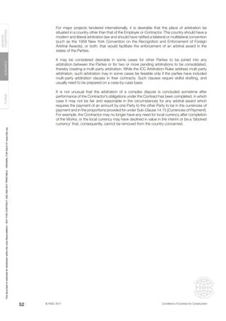 © FIDIC 2017 Conditions of Contract for Construction
FORMS
GUIDANCE
GENERAL
CONDITIONS
52
For major projects tendered internationally, it is desirable that the place of arbitration be
situated in a country other than that of the Employer or Contractor. This country should have a
modern and liberal arbitration law and should have ratified a bilateral or multilateral convention
(such as the 1958 New York Convention on the Recognition and Enforcement of Foreign
Arbitral Awards), or both, that would facilitate the enforcement of an arbitral award in the
states of the Parties.
It may be considered desirable in some cases for other Parties to be joined into any
arbitration between the Parties or for two or more pending arbitrations to be consolidated,
thereby creating a multi-party arbitration. While the ICC Arbitration Rules address multi-party
arbitration, such arbitration may in some cases be feasible only if the parties have included
multi-party arbitration clauses in their contracts. Such clauses require skilful drafting, and
usually need to be prepared on a case-by-case basis
It is not unusual that the arbitration of a complex dispute is concluded sometime after
performance of the Contractor’s obligations under the Contract has been completed, in which
case it may not be fair and reasonable in the circumstances for any arbitral award which
requires the payment of an amount by one Party to the other Party to be in the currencies of
payment and in the proportions provided for under Sub-Clause 14.15 [Currencies of Payment].
For example, the Contractor may no longer have any need for local currency after completion
of the Works; or the local currency may have declined in value in the interim or be a ‘blocked
currency’ that, consequently, cannot be removed from the country concerned.
This
document
is
restricted
for
distribution
within
the
Lexis
Nexis
platform
-
NOT
FOR
CONTRACT
USE
AND
NOT
PRINTABLE
-
ORIGINAL
FOR
SALE
AT
www.fidic.org
 