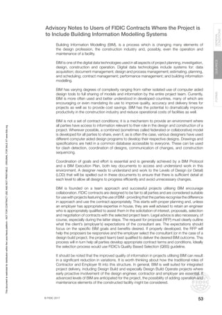 © FIDIC 2017
FORMS
GUIDANCE
GENERAL
CONDITIONS
53
Advisory Notes to Users of FIDIC Contracts Where the Project is
to Include Building Information Modelling Systems
Building Information Modelling (BIM), is a process which is changing many elements of
the design profession, the construction industry and, possibly, even the operation and
maintenance of a facility.
BIM is one of the digital data technologies used in all aspects of project planning, investigation,
design, construction and operation. Digital data technologies include systems for: data
acquisition; document management; design and process management; estimating, planning,
and scheduling; contract management; performance management; and building information
modelling.
BIM has varying degrees of complexity ranging from rather isolated use of computer aided
design tools to full sharing of models and information by the entire project team. Currently,
BIM is more often used and better understood in developed countries, many of which are
encouraging or even mandating its use to improve quality, accuracy and delivery times for
projects as well as to provide cost savings. BIM has the potential to dramatically improve
productivity in the construction industry and reduce operational costs of facilities as well.
BIM is not a set of contract conditions; it is a mechanism to provide an environment where
all parties have access to information relevant to their role in the design and construction of a
project. Wherever possible, a combined (sometimes called federated or collaborative) model
is developed for all parties to share, even if, as is often the case, various designers have used
different computer aided design programs to develop their respective designs. Drawings and
specifications are held in a common database accessible to everyone. These can be used
for clash detection, coordination of designs, communication of changes, and construction
sequencing.
Coordination of goals and effort is essential and is generally achieved by a BIM Protocol
and a BIM Execution Plan, both key documents to access and understand work in this
environment. A designer needs to understand and work to the Levels of Design (or Detail)
(LOD) that will be spelled out in these documents to ensure that there is sufficient detail at
each level to allow all designs to progress efficiently and avoid unnecessary changes.
BIM is founded on a team approach and successful projects utilising BIM encourage
collaboration. FIDIC contracts are designed to be fair to all parties and are considered suitable
for use with projects featuring the use of BIM - providing that the parties recognise the difference
in approach and use the contract appropriately. This starts with proper planning and, unless
an employer has appropriate expertise in house, they are well advised to retain an engineer
who is appropriately qualified to assist them in the solicitation of interest, proposals, selection
and negotiation of contracts with the selected project team. Legal advice is also necessary, of
course, especially during the latter steps. The request for proposal (RFP) must clearly outline
what the client’s (employer’s) expectations of the consultant are. The expectations should
focus on the specific BIM goals and benefits desired. If properly developed, the RFP will
help the proposers be responsive and the employer select the consultant (or in the case of a
design build project, the project team) best qualified to deliver the desired BIM outcome. This
process will in turn help all parties develop appropriate contract terms and conditions. Ideally
the selection process would use FIDIC’s Quality Based Selection (QBS) guideline.
It should be noted that the improved quality of information in projects utilising BIM can result
in a significant reduction in variations. It is worth thinking about how the traditional roles of
Contractor and Employer fit into this structure. In general, BIM is well suited for integrated
project delivery, including Design Build and especially Design Build Operate projects where
early proactive involvement of the design engineer, contractor and employer are essential. If
advanced levels of BIM are anticipated for the project, the possibility of adding operation and
maintenance elements of the constructed facility might be considered.
This
document
is
restricted
for
distribution
within
the
Lexis
Nexis
platform
-
NOT
FOR
CONTRACT
USE
AND
NOT
PRINTABLE
-
ORIGINAL
FOR
SALE
AT
www.fidic.org
 