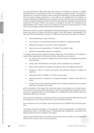 © FIDIC 2017 Conditions of Contract for Construction
FORMS
GUIDANCE
GENERAL
CONDITIONS
54
For advanced levels of BIM where fully open sharing of information is required, a qualified
individual needs to be assigned the duty of managing the combined model. This should be
separate from the project manager’s role to ensure clear delineation of project responsibilities.
This may require special outsourcing, if such skills are not available from the employer or
engineer. Managing the BIM elements of a project may also involve risks that are beyond the
normal coverage of professional indemnity (PI) insurance policies. Specialist advice should be
sought from PI insurers if there is any doubt on coverage for this role. The competence and
responsibilities of this position need to be understood and should include experience in data
back-up and integrity, continuity planning and cyber security.
All parties involved in a project utilising BIM should take special care in checking their assigned
scope and contract to ensure that they are aware of their BIM related responsibilities. The
risks that FIDIC has identified in working in a BIM environment arise from these key features:
• misunderstanding of scope of services
• use of data for an inappropriate purpose and reliance on inappropriate data
• ineffective information, document or data management
• cyber security and responsibility for “holding” the models or data
• definition of deliverables, approval, and delivery
To manage these and other digital technology related risks, the consultant is encouraged to
clearly define adequately their proposed services, addressing such issues as:
• the systems and versions or releases they propose and the management processes
they will adopt
• access rights and limitations of the client, other consultants and contractors
• reliance other parties in the project may place on data in the digital environment
• limitations in terms of uptime and access and potential exclusion of liability for
downtime
• potential exclusion of liability in the event of cyber attack
• potential exclusion or limitations on professional liability in respect of the actions of
others
• access to the current and previous issues of the combined model and to the complete
audit trail of changes to the model
At the completion of the project the model may need to be brought up to as-built status.
This involves not only the drawing elements but also the embedded data. Experience shows
that this is a significant effort, so responsibilities for completing this task should be clear and
appropriate allowances provided.
The process for the delivery of contractual notices should be checked to determine if this will
be through the common data environment or by more traditional means.
If sub-contractors are to be utilised, they should be bound by the BIM Protocol and Execution
Plan.
The dispute resolution processes in the agreement should be appropriate, considering the
collaborative nature of the BIM process. Professionals with engineering, construction and
legal expertise should be consulted in this regard.
Legal counsel should review the contract to ensure that it does not create an unintended joint
venture which may be a risk in some jurisdictions.
This
document
is
restricted
for
distribution
within
the
Lexis
Nexis
platform
-
NOT
FOR
CONTRACT
USE
AND
NOT
PRINTABLE
-
ORIGINAL
FOR
SALE
AT
www.fidic.org
 