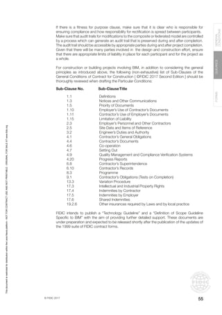 © FIDIC 2017
FORMS
GUIDANCE
GENERAL
CONDITIONS
55
If there is a fitness for purpose clause, make sure that it is clear who is responsible for
ensuring compliance and how responsibility for rectification is spread between participants.
Make sure that audit trails for modifications to the composite or federated model are controlled
by a process which can generate an audit trail that is preserved during and after completion.
The audit trail should be accessible by appropriate parties during and after project completion.
Given that there will be many parties involved in the design and construction effort, ensure
that there are appropriate limits of liability in place for each participant and for the project as
a whole.
For construction or building projects involving BIM, in addition to considering the general
principles as introduced above, the following (non-exhaustive) list of Sub-Clauses of the
General Conditions of Contract for Construction [ ©FIDIC 2017 Second Edition ] should be
thoroughly reviewed when drafting the Particular Conditions:
Sub-Clause No. Sub-ClauseTitle
1.1			Definitions
1.3			 Notices and Other Communications
1.5			 Priority of Documents
1.10		 Employer’s Use of Contractor’s Documents
1.11		 Contractor’s Use of Employer’s Documents
1.15		 Limitation of Liability
2.3			 Employer’s Personnel and Other Contractors
2.5			 Site Data and Items of Reference
3.2			 Engineer’s Duties and Authority
4.1			 Contractor’s General Obligations
4.4			Contractor’s Documents
4.6			Co-operation
4.7			Setting Out
4.9			 Quality Management and Compliance Verification Systems
4.20		 Progress Reports
6.8			Contractor’s Superintendence
6.10		 Contractor’s Records
8.3			Programme
9.1			 Contractor’s Obligations (Tests on Completion)
13.3		 Variation Procedure
17.3		 Intellectual and Industrial Property Rights
17.4		 Indemnities by Contractor
17.5		 Indemnities by Employer
17.6		 Shared Indemnities
19.2.6		 Other insurances required by Laws and by local practice
FIDIC intends to publish a “Technology Guideline” and a “Definition of Scope Guideline
Specific to BIM” with the aim of providing further detailed support. These documents are
under preparation and expected to be released shortly after the publication of the updates of
the 1999 suite of FIDIC contract forms.
This
document
is
restricted
for
distribution
within
the
Lexis
Nexis
platform
-
NOT
FOR
CONTRACT
USE
AND
NOT
PRINTABLE
-
ORIGINAL
FOR
SALE
AT
www.fidic.org
 