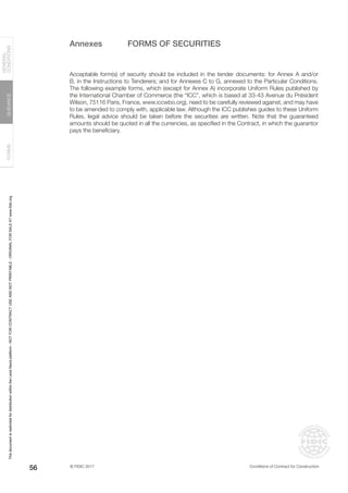 © FIDIC 2017 Conditions of Contract for Construction
FORMS
GUIDANCE
GENERAL
CONDITIONS
56
Annexes FORMS OF SECURITIES
Acceptable form(s) of security should be included in the tender documents: for Annex A and/or
B, in the Instructions to Tenderers; and for Annexes C to G, annexed to the Particular Conditions.
The following example forms, which (except for Annex A) incorporate Uniform Rules published by
the International Chamber of Commerce (the “ICC”, which is based at 33-43 Avenue du Président
Wilson, 75116 Paris, France, www.iccwbo.org), need to be carefully reviewed against, and may have
to be amended to comply with, applicable law. Although the ICC publishes guides to these Uniform
Rules, legal advice should be taken before the securities are written. Note that the guaranteed
amounts should be quoted in all the currencies, as specified in the Contract, in which the guarantor
pays the beneficiary.
This
document
is
restricted
for
distribution
within
the
Lexis
Nexis
platform
-
NOT
FOR
CONTRACT
USE
AND
NOT
PRINTABLE
-
ORIGINAL
FOR
SALE
AT
www.fidic.org
 