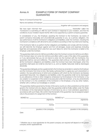 © FIDIC 2017
FORMS
GUIDANCE
GENERAL
CONDITIONS
57
Annex A EXAMPLE FORM OF PARENT COMPANY
GUARANTEE
Name of Contract/Contract No.:_________________________________________________________
Name and address of Employer:_________________________________________________________
__________________________________________________ (together with successors and assigns).
We have been informed that ____________________________________ (hereinafter called the
“Contractor”) is submitting an offer for such Contract in response to your invitation, and that the
conditions of your invitation require his/her offer to be supported by a parent company guarantee.
In consideration of you, the Employer, awarding the Contract to the Contractor, we (name of
parent company) irrevocably and unconditionally guarantee to you, as a primary obligation, the
due performance of all the Contractor’s obligations and liabilities under the Contract, including the
Contractor’s compliance with all its terms and conditions according to their true intent and meaning.
If the Contractor fails to so perform his/her obligations and liabilities and comply with the Contract,
we will indemnify the Employer against and from all damages, losses and expenses (including
legal fees and expenses) which arise from any such failure for which the Contractor is liable to the
Employer under the Contract.
This guarantee shall come into full force and effect when the Contract comes into full force and effect.
If the Contract does not come into full force and effect within a year of the date of this guarantee,
or if you demonstrate that you do not intend to enter into the Contract with the Contractor, this
guarantee shall be void and ineffective. This guarantee shall continue in full force and effect until
all the Contractor’s obligations and liabilities under the Contract have been discharged, when this
guarantee shall expire and shall be returned to us, and our liability hereunder shall be discharged
absolutely.
This guarantee shall apply and be supplemental to the Contract as amended or varied by the Employer
and the Contractor from time to time. We hereby authorise them to agree any such amendment or
variation, the due performance of which and compliance with which by the Contractor are likewise
guaranteed hereunder. Our obligations and liabilities under this guarantee shall not be discharged
by any allowance of time or other indulgence whatsoever by the Employer to the Contractor, or by
any variation or suspension of the works to be executed under the Contract, or by any amendments
to the Contract or to the constitution of the Contractor or the Employer, or by any other matters,
whether with or without our knowledge or consent.
This guarantee shall be governed by the law of the same country (or other jurisdiction) as that which
governs the Contract and any dispute under this guarantee shall be finally settled under the Rules
of Arbitration of the International Chamber of Commerce by one or more arbitrators appointed in
accordance with such Rules. We confirm that the benefit of this guarantee may be assigned subject
only to the provisions for assignment of the Contract.
SIGNED by:______________________________ SIGNED by(1)
:_____________________________
(signature) (signature)
________________________________________ ________________________________________
(name) (name)
________________________________________ ________________________________________
(position in the company) (position in the company)
Date:
(1)
Whether one or more signatories for the parent company are required will depend on the parent
company and/or applicable law.
This
document
is
restricted
for
distribution
within
the
Lexis
Nexis
platform
-
NOT
FOR
CONTRACT
USE
AND
NOT
PRINTABLE
-
ORIGINAL
FOR
SALE
AT
www.fidic.org
 