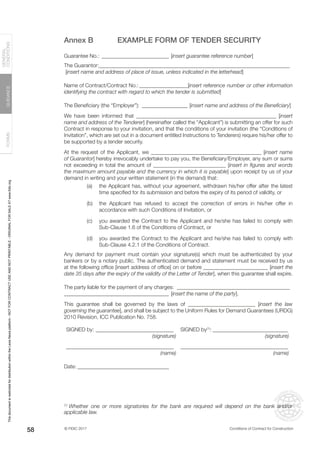 © FIDIC 2017 Conditions of Contract for Construction
FORMS
GUIDANCE
GENERAL
CONDITIONS
58
Annex B EXAMPLE FORM OF TENDER SECURITY
Guarantee No.: __________________________ [insert guarantee reference number]
The Guarantor:_______________________________________________________________________
[insert name and address of place of issue, unless indicated in the letterhead]
Name of Contract/Contract No.:___________________[insert reference number or other information
identifying the contract with regard to which the tender is submitted]
The Beneficiary (the “Employer”):__________________ [insert name and address of the Beneficiary]
We have been informed that ____________________________________________________ [insert
name and address of the Tenderer] (hereinafter called the “Applicant”) is submitting an offer for such
Contract in response to your invitation, and that the conditions of your invitation (the “Conditions of
Invitation”, which are set out in a document entitled Instructions to Tenderers) require his/her offer to
be supported by a tender security.
At the request of the Applicant, we _________________________________________ [insert name
of Guarantor] hereby irrevocably undertake to pay you, the Beneficiary/Employer, any sum or sums
not exceeding in total the amount of ___________________________ [insert in figures and words
the maximum amount payable and the currency in which it is payable] upon receipt by us of your
demand in writing and your written statement (in the demand) that:
(a) the Applicant has, without your agreement, withdrawn his/her offer after the latest
time specified for its submission and before the expiry of its period of validity, or
(b) the Applicant has refused to accept the correction of errors in his/her offer in
accordance with such Conditions of Invitation, or
(c) you awarded the Contract to the Applicant and he/she has failed to comply with
Sub-Clause 1.6 of the Conditions of Contract, or
(d) you awarded the Contract to the Applicant and he/she has failed to comply with
Sub-Clause 4.2.1 of the Conditions of Contract.
Any demand for payment must contain your signature(s) which must be authenticated by your
bankers or by a notary public. The authenticated demand and statement must be received by us
at the following office [insert address of office] on or before ________________________ [insert the
date 35 days after the expiry of the validity of the Letter of Tender], when this guarantee shall expire.
The party liable for the payment of any charges: ___________________________________________
_______________________________________ [insert the name of the party].
This guarantee shall be governed by the laws of _________________________ [insert the law
governing the guarantee], and shall be subject to the Uniform Rules for Demand Guarantees (URDG)
2010 Revision, ICC Publication No. 758.
SIGNED by:______________________________ SIGNED by(1)
:_____________________________
(signature) (signature)
________________________________________ ________________________________________
(name) (name)
Date:___________________________________
(1)
Whether one or more signatories for the bank are required will depend on the bank and/or
applicable law.
This
document
is
restricted
for
distribution
within
the
Lexis
Nexis
platform
-
NOT
FOR
CONTRACT
USE
AND
NOT
PRINTABLE
-
ORIGINAL
FOR
SALE
AT
www.fidic.org
 