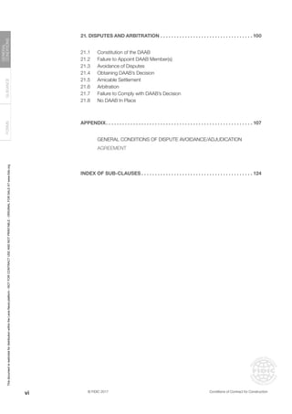 © FIDIC 2017 Conditions of Contract for Construction
FORMS
GUIDANCE
GENERAL
CONDITIONS
21. DISPUTES AND ARBITRATION. . . . . . . . . . . . . . . . . . . . . . . . . . . . . . . . . .  100
21.1 Constitution of the DAAB
21.2 Failure to Appoint DAAB Member(s)
21.3 Avoidance of Disputes
21.4 Obtaining DAAB’s Decision
21.5 Amicable Settlement
21.6 Arbitration
21.7 Failure to Comply with DAAB’s Decision
21.8 No DAAB In Place
APPENDIX. . . . . . . . . . . . . . . . . . . . . . . . . . . . . . . . . . . . . . . . . . . . . . . . . . . . . .  107
GENERAL CONDITIONS OF DISPUTE AVOIDANCE/ADJUDICATION
AGREEMENT
INDEX OF SUB-CLAUSES. . . . . . . . . . . . . . . . . . . . . . . . . . . . . . . . . . . . . . . . .  124
vi
This
document
is
restricted
for
distribution
within
the
Lexis
Nexis
platform
-
NOT
FOR
CONTRACT
USE
AND
NOT
PRINTABLE
-
ORIGINAL
FOR
SALE
AT
www.fidic.org
 