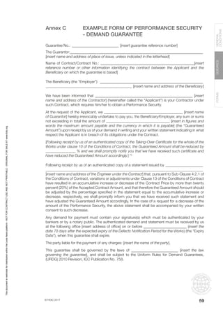 © FIDIC 2017
FORMS
GUIDANCE
GENERAL
CONDITIONS
59
Annex C EXAMPLE FORM OF PERFORMANCE SECURITY
- DEMAND GUARANTEE
Guarantee No.:__________________________ [insert guarantee reference number]
The Guarantor:_______________________________________________________________________
[insert name and address of place of issue, unless indicated in the letterhead]
Name of Contract/Contract No.: __________________________________________________[insert
reference number or other information identifying the contract between the Applicant and the
Beneficiary on which the guarantee is based]
The Beneficiary (the “Employer”): ________________________________________________________
______________________________________________ [insert name and address of the Beneficiary]
We have been informed that ____________________________________________________ [insert
name and address of the Contractor] (hereinafter called the “Applicant”) is your Contractor under
such Contract, which requires him/her to obtain a Performance Security.
At the request of the Applicant, we __________________________________________ [insert name
of Guarantor] hereby irrevocably undertake to pay you, the Beneficiary/Employer, any sum or sums
not exceeding in total the amount of __________________________________ [insert in figures and
words the maximum amount payable and the currency in which it is payable] (the “Guaranteed
Amount”) upon receipt by us of your demand in writing and your written statement indicating in what
respect the Applicant is in breach of its obligations under the Contract.
[Following receipt by us of an authenticated copy of the Taking-Over Certificate for the whole of the
Works under clause 10 of the Conditions of Contract, the Guaranteed Amount shall be reduced by
________________ % and we shall promptly notify you that we have received such certificate and
have reduced the Guaranteed Amount accordingly.] (1)
Following receipt by us of an authenticated copy of a statement issued by_____________________
____________________________________________________________________________________
[insert name and address of the Engineer under the Contract] that, pursuant to Sub-Clause 4.2.1 of
the Conditions of Contract, variations or adjustments under Clause 13 of the Conditions of Contract
have resulted in an accumulative increase or decrease of the Contract Price by more than twenty
percent (20%) of the Accepted Contract Amount, and that therefore the Guaranteed Amount should
be adjusted by the percentage specified in the statement equal to the accumulative increase or
decrease, respectively, we shall promptly inform you that we have received such statement and
have adjusted the Guaranteed Amount accordingly. In the case of a request for a decrease of the
amount of the Performance Security, the above statement shall be accompanied by your written
consent to such decrease.
Any demand for payment must contain your signature(s) which must be authenticated by your
bankers or by a notary public. The authenticated demand and statement must be received by us
at the following office [insert address of office] on or before _______________________ (insert the
date 70 days after the expected expiry of the Defects Notification Period for the Works) (the “Expiry
Date”), when this guarantee shall expire.
The party liable for the payment of any charges: [insert the name of the party].
This guarantee shall be governed by the laws of _________________________ [insert the law
governing the guarantee], and shall be subject to the Uniform Rules for Demand Guarantees,
(URDG) 2010 Revision, ICC Publication No. 758.
This
document
is
restricted
for
distribution
within
the
Lexis
Nexis
platform
-
NOT
FOR
CONTRACT
USE
AND
NOT
PRINTABLE
-
ORIGINAL
FOR
SALE
AT
www.fidic.org
 