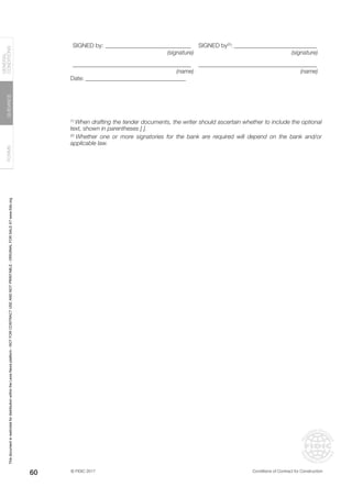 © FIDIC 2017 Conditions of Contract for Construction
FORMS
GUIDANCE
GENERAL
CONDITIONS
60
SIGNED by:______________________________ SIGNED by(2)
:_____________________________
(signature) (signature)
________________________________________ ________________________________________
(name) (name)
Date:___________________________________
(1)
When drafting the tender documents, the writer should ascertain whether to include the optional
text, shown in parentheses [ ].
(2)
Whether one or more signatories for the bank are required will depend on the bank and/or
applicable law.
This
document
is
restricted
for
distribution
within
the
Lexis
Nexis
platform
-
NOT
FOR
CONTRACT
USE
AND
NOT
PRINTABLE
-
ORIGINAL
FOR
SALE
AT
www.fidic.org
 
