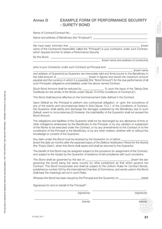 © FIDIC 2017
FORMS
GUIDANCE
GENERAL
CONDITIONS
61
Annex D EXAMPLE FORM OF PERFORMANCE SECURITY
- SURETY BOND
Name of Contract/Contract No.: ________________________________________________________
Name and address of Beneficiary (the “Employer”): _________________________________________
____________________________________________________________________________________
We have been informed that ____________________________________________________ [insert
name of the Contractor] (hereinafter called the “Principal”) is your contractor under such Contract,
which requires him/her to obtain a Performance Security.
By this Bond, ________________________________________________________________________
_________________________________________________ [insert name and address of contractor]
(who is your Contractor under such Contract) as Principal and: ______________________________
_________________________________________________________________________ [insert name
and address of Guarantor] as Guarantor are irrevocably held and firmly bound to the Beneficiary in
the total amount of _______________________ [insert in figures and words the maximum amount
payable and the currency in which it is payable] (the “Bond Amount”) for the due performance of all
such Principal’s obligations and liabilities under the above named Contract.
[Such Bond Amount shall be reduced by ________________ % upon the issue of the Taking-Over
Certificate for the whole of the Works under Clause 10 of the Conditions of Contract.](1)
This Bond shall become effective on the Commencement Date defined in the Contract.
Upon Default by the Principal to perform any contractual obligation, or upon the occurrence of
any of the events and circumstances listed in Sub-Clause 15.2.1 of the Conditions of Contract,
the Guarantor shall satisfy and discharge the damages sustained by the Beneficiary due to such
Default, event or circumstances.(2) However, the total liability of the Guarantor shall not exceed the
Bond Amount.
The obligations and liabilities of the Guarantor shall not be discharged by any allowance of time or
other indulgence whatsoever by the Beneficiary to the Principal, or by any variation or suspension
of the Works to be executed under the Contract, or by any amendments to the Contract or to the
constitution of the Principal or the Beneficiary, or by any other matters, whether with or without the
knowledge or consent of the Guarantor.
Any claim under this Bond must be received by the Guarantor on or before ____________________
[insert the date six months after the expected expiry of the Defects Notification Period for the Works]
(the “Expiry Date”), when this Bond shall expire and shall be returned to the Guarantor.
The benefit of this Bond may be assigned subject to the provisions for assignment of the Contract,
and subject to the receipt by the Guarantor of evidence of full compliance with such provisions.
This Bond shall be governed by the law of _________________________________ [insert the law
governing the bond] being the same country (or other jurisdiction) as that which governs the
Contract. This Bond incorporates and shall be subject to the Uniform Rules for Contract Bonds,
published as number 524 by the International Chamber of Commerce, and words used in this Bond
shall bear the meanings set out in such Rules.
Whereas this Bond has been issued by the Principal and the Guarantor on ________________ [date]
Signatures for and on behalf of the Principal(3)
:
________________________________________ ________________________________________
(signature) (signature)
________________________________________ ________________________________________
(name) (name)
This
document
is
restricted
for
distribution
within
the
Lexis
Nexis
platform
-
NOT
FOR
CONTRACT
USE
AND
NOT
PRINTABLE
-
ORIGINAL
FOR
SALE
AT
www.fidic.org
 