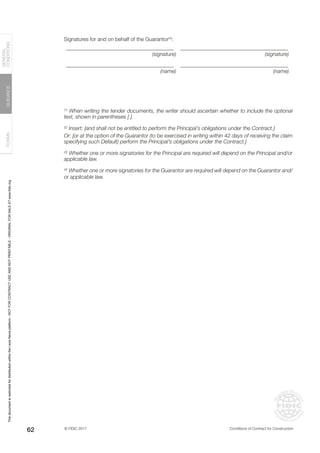 © FIDIC 2017 Conditions of Contract for Construction
FORMS
GUIDANCE
GENERAL
CONDITIONS
62
Signatures for and on behalf of the Guarantor(4)
:
________________________________________ ________________________________________
(signature) (signature)
________________________________________ ________________________________________
(name) (name)
(1)
When writing the tender documents, the writer should ascertain whether to include the optional
text, shown in parentheses [ ].
(2)
Insert: [and shall not be entitled to perform the Principal’s obligations under the Contract.]
Or: [or at the option of the Guarantor (to be exercised in writing within 42 days of receiving the claim
specifying such Default) perform the Principal’s obligations under the Contract.]
(3)
Whether one or more signatories for the Principal are required will depend on the Principal and/or
applicable law.
(4)
Whether one or more signatories for the Guarantor are required will depend on the Guarantor and/
or applicable law.
This
document
is
restricted
for
distribution
within
the
Lexis
Nexis
platform
-
NOT
FOR
CONTRACT
USE
AND
NOT
PRINTABLE
-
ORIGINAL
FOR
SALE
AT
www.fidic.org
 