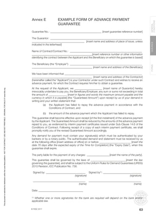 © FIDIC 2017
FORMS
GUIDANCE
GENERAL
CONDITIONS
63
Annex E EXAMPLE FORM OF ADVANCE PAYMENT
GUARANTEE
Guarantee No.: ________________________________________ [insert guarantee reference number]
The Guarantor: _______________________________________________________________________
________________________________________ [insert name and address of place of issue, unless
indicated in the letterhead]
Name of Contract/Contract No.: ________________________________________________________
______________________________________________[insert reference number or other information
identifying the contract between the Applicant and the Beneficiary on which the guarantee is based]
The Beneficiary (the “Employer”): ________________________________________________________
______________________________________________ [insert name and address of the Beneficiary]
We have been informed that ____________________________________________________________
______________________________________________ [insert name and address of the Contractor]
(hereinafter called the “Applicant”) is your Contractor under such Contract and wishes to receive an
advance payment, for which the Contract requires him/her to obtain a guarantee.
At the request of the Applicant, we _____________________ [insert name of Guarantor] hereby
irrevocably undertake to pay you, the Beneficiary/Employer, any sum or sums not exceeding in total
the amount of ______________ [insert in figures and words the maximum amount payable and the
currency in which it is payable] (the “Guaranteed Amount”) upon receipt by us of your demand in
writing and your written statement that:
(a) the Applicant has failed to repay the advance payment in accordance with the
Conditions of Contract, and
(b) the amount of the advance payment which the Applicant has failed to repay.
This guarantee shall become effective upon receipt [of the first instalment] of the advance payment
by the Applicant. The Guaranteed Amount shall be reduced by the amounts of the advance payment
repaid to you, as evidenced by interim payment certificates issued under Sub-Clause 14.6 of the
Conditions of Contract. Following receipt of a copy of each interim payment certificate, we shall
promptly notify you of the revised Guaranteed Amount accordingly.
Any demand for payment must contain your signature(s) which must be authenticated by your
bankers or by a notary public. The authenticated demand and statement must be received by us
at the following office [insert address of office] on or before ________________________ [insert the
date 70 days after the expected expiry of the Time for Completion] (the “Expiry Date”), when this
guarantee shall expire.
The party liable for the payment of any charges: __________________[insert the name of the party].
This guarantee shall be governed by the laws of ___________________________[insert the law
governing the guarantee], and shall be subject to the Uniform Rules for Demand Guarantees (URDG)
2010 Revision, ICC Publication No. 758.
Signed by:_______________________________ Signed by(1)
:______________________________
(signature) (signature)
________________________________________ ________________________________________
(name) (name)
Date:___________________________________
(1)
Whether one or more signatories for the bank are required will depend on the bank and/or
applicable law.
This
document
is
restricted
for
distribution
within
the
Lexis
Nexis
platform
-
NOT
FOR
CONTRACT
USE
AND
NOT
PRINTABLE
-
ORIGINAL
FOR
SALE
AT
www.fidic.org
 
