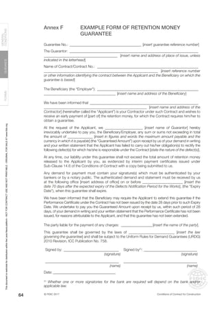 © FIDIC 2017 Conditions of Contract for Construction
FORMS
GUIDANCE
GENERAL
CONDITIONS
64
Annex F EXAMPLE FORM OF RETENTION MONEY
GUARANTEE
Guarantee No.: ________________________________________ [insert guarantee reference number]
The Guarantor: _______________________________________________________________________
________________________________________ [insert name and address of place of issue, unless
indicated in the letterhead]
Name of Contract/Contract No.: ________________________________________________________
______________________________________________________________ [insert reference number
or other information identifying the contract between the Applicant and the Beneficiary on which the
guarantee is based]
The Beneficiary (the “Employer”): ________________________________________________________
_______________________________________ [insert name and address of the Beneficiary]
We have been informed that ____________________________________________________________
________________________________________________________ [insert name and address of the
Contractor] (hereinafter called the “Applicant”) is your Contractor under such Contract and wishes to
receive an early payment of [part of] the retention money, for which the Contract requires him/her to
obtain a guarantee.
At the request of the Applicant, we _____________________ [insert name of Guarantor] hereby
irrevocably undertake to pay you, the Beneficiary/Employer, any sum or sums not exceeding in total
the amount of ______________ [insert in figures and words the maximum amount payable and the
currency in which it is payable] (the “Guaranteed Amount”) upon receipt by us of your demand in writing
and your written statement that the Applicant has failed to carry out his/her obligation(s) to rectify the
following defect(s) for which he/she is responsible under the Contract [state the nature of the defect(s)].
At any time, our liability under this guarantee shall not exceed the total amount of retention money
released to the Applicant by you, as evidenced by interim payment certificates issued under
Sub-Clause 14.6 of the Conditions of Contract with a copy being submitted to us.
Any demand for payment must contain your signature(s) which must be authenticated by your
bankers or by a notary public. The authenticated demand and statement must be received by us
at the following office [insert address of office] on or before ______________________ [insert the
date 70 days after the expected expiry of the Defects Notification Period for the Works], (the “Expiry
Date”), when this guarantee shall expire.
We have been informed that the Beneficiary may require the Applicant to extend this guarantee if the
Performance Certificate under the Contract has not been issued by the date 28 days prior to such Expiry
Date. We undertake to pay you the Guaranteed Amount upon receipt by us, within such period of 28
days, of your demand in writing and your written statement that the Performance Certificate has not been
issued, for reasons attributable to the Applicant, and that this guarantee has not been extended.
The party liable for the payment of any charges: __________________[insert the name of the party].
This guarantee shall be governed by the laws of _________________________ [insert the law
governing the guarantee] and shall be subject to the Uniform Rules for Demand Guarantees (URDG)
2010 Revision, ICC Publication No. 758.
Signed by:_______________________________ Signed by(1)
:______________________________
(signature) (signature)
________________________________________ ________________________________________
(name) (name)
Date:___________________________________
(1)
Whether one or more signatories for the bank are required will depend on the bank and/or
applicable law.
This
document
is
restricted
for
distribution
within
the
Lexis
Nexis
platform
-
NOT
FOR
CONTRACT
USE
AND
NOT
PRINTABLE
-
ORIGINAL
FOR
SALE
AT
www.fidic.org
 