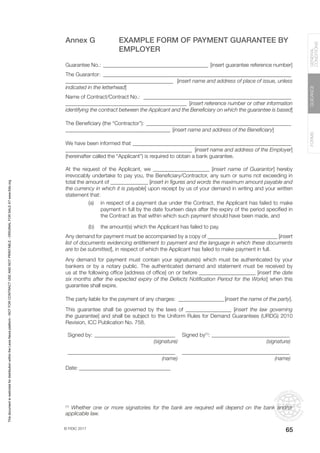 © FIDIC 2017
FORMS
GUIDANCE
GENERAL
CONDITIONS
65
Annex G EXAMPLE FORM OF PAYMENT GUARANTEE BY
EMPLOYER
Guarantee No.: ________________________________________ [insert guarantee reference number]
The Guarantor: _______________________________________________________________________
________________________________________ [insert name and address of place of issue, unless
indicated in the letterhead]
Name of Contract/Contract No.: ________________________________________________________
_____________________________________________ [insert reference number or other information
identifying the contract between the Applicant and the Beneficiary on which the guarantee is based]
The Beneficiary (the “Contractor”): _______________________________________________________
_______________________________________ [insert name and address of the Beneficiary]
We have been informed that ____________________________________________________________
_______________________________________________ [insert name and address of the Employer]
(hereinafter called the “Applicant”) is required to obtain a bank guarantee.
At the request of the Applicant, we _____________________ [insert name of Guarantor] hereby
irrevocably undertake to pay you, the Beneficiary/Contractor, any sum or sums not exceeding in
total the amount of ______________ [insert in figures and words the maximum amount payable and
the currency in which it is payable] upon receipt by us of your demand in writing and your written
statement that:
(a) in respect of a payment due under the Contract, the Applicant has failed to make
payment in full by the date fourteen days after the expiry of the period specified in
the Contract as that within which such payment should have been made, and
(b) the amount(s) which the Applicant has failed to pay.
Any demand for payment must be accompanied by a copy of __________________________ [insert
list of documents evidencing entitlement to payment and the language in which these documents
are to be submitted], in respect of which the Applicant has failed to make payment in full.
Any demand for payment must contain your signature(s) which must be authenticated by your
bankers or by a notary public. The authenticated demand and statement must be received by
us at the following office [address of office] on or before _____________________ [insert the date
six months after the expected expiry of the Defects Notification Period for the Works] when this
guarantee shall expire.
The party liable for the payment of any charges: __________________[insert the name of the party].
This guarantee shall be governed by the laws of _________________ [insert the law governing
the guarantee] and shall be subject to the Uniform Rules for Demand Guarantees (URDG) 2010
Revision, ICC Publication No. 758.
Signed by:_______________________________ Signed by(1)
:______________________________
(signature) (signature)
________________________________________ ________________________________________
(name) (name)
Date:___________________________________
(1)
Whether one or more signatories for the bank are required will depend on the bank and/or
applicable law.
This
document
is
restricted
for
distribution
within
the
Lexis
Nexis
platform
-
NOT
FOR
CONTRACT
USE
AND
NOT
PRINTABLE
-
ORIGINAL
FOR
SALE
AT
www.fidic.org
 