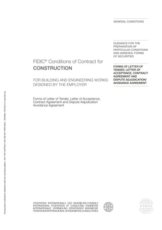FIDIC®
Conditions of Contract for
CONSTRUCTION
FOR BUILDING AND ENGINEERING WORKS
DESIGNED BY THE EMPLOYER
Forms of Letter of Tender, Letter of Acceptance,
Contract Agreement and Dispute Adjudication
Avoidance Agreement
FEDERATION INTERNATIONALE DES INGENIEURS-CONSEILS
INTERNATIONAL FEDERATION OF CONSULTING ENGINEERS
INTERNATIONALE VEREINIGUNG BERATENDER INGENIEURE
FEDERACIONINTERNACIONALDEINGENIEROSCONSULTORES
GENERAL CONDITIONS
GUIDANCE FOR THE
PREPARATION OF
PARTICULAR CONDITIONS
AND ANNEXES: FORMS
OF SECURITIES
FORMS OF LETTER OF
TENDER, LETTER OF
ACCEPTANCE, CONTRACT
AGREEMENT AND
DISPUTE ADJUDICATION/
AVOIDANCE AGREEMENT
This
document
is
restricted
for
distribution
within
the
Lexis
Nexis
platform
-
NOT
FOR
CONTRACT
USE
AND
NOT
PRINTABLE
-
ORIGINAL
FOR
SALE
AT
www.fidic.org
 