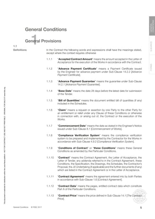 General Conditions © FIDIC 2017
FORMS
GUIDANCE
GENERAL
CONDITIONS
1
General Conditions
1
General Provisions
1.1
Definitions In the Contract the following words and expressions shall have the meanings stated,
except where the context requires otherwise
1.1.1 “Accepted Contract Amount” means the amount accepted in the Letter of
Acceptance for the execution of the Works in accordance with the Contract.
1.1.2 “Advance Payment Certificate” means a Payment Certificate issued
by the Engineer for advance payment under Sub-Clause 14.2.2 [Advance
Payment Certificate].
1.1.3 “Advance Payment Guarantee” means the guarantee under Sub-Clause
14.2.1 [Advance Payment Guarantee].
1.1.4 “Base Date” means the date 28 days before the latest date for submission
of the Tender.
1.1.5 “Bill of Quantities” means the document entitled bill of quantities (if any)
included in the Schedules.
1.1.6 “Claim” means a request or assertion by one Party to the other Party for
an entitlement or relief under any Clause of these Conditions or otherwise
in connection with, or arising out of, the Contract or the execution of the
Works.
1.1.7 “Commencement Date” means the date as stated in the Engineer’s Notice
issued under Sub-Clause 8.1 [Commencement of Works].
1.1.8 “Compliance Verification System” means the compliance verification
system to be prepared and implemented by the Contractor for the Works in
accordance with Sub-Clause 4.9.2 [Compliance Verification System].
1.1.9 “Conditions of Contract” or “these Conditions” means these General
Conditions as amended by the Particular Conditions.
1.1.10 “Contract” means the Contract Agreement, the Letter of Acceptance, the
Letter of Tender, any addenda referred to in the Contract Agreement, these
Conditions, the Specification, the Drawings, the Schedules, the Contractor’s
Proposal, the JV Undertaking (if applicable) and the further documents (if any)
which are listed in the Contract Agreement or in the Letter of Acceptance.
1.1.11 “Contract Agreement” means the agreement entered into by both Parties
in accordance with Sub-Clause 1.6 [Contract Agreement].
1.1.12 “Contract Data” means the pages, entitled contract data which constitute
Part A of the Particular Conditions.
1.1.13 “Contract Price” means the price defined in Sub-Clause 14.1 [The Contract
Price].
This
document
is
restricted
for
distribution
within
the
Lexis
Nexis
platform
-
NOT
FOR
CONTRACT
USE
AND
NOT
PRINTABLE
-
ORIGINAL
FOR
SALE
AT
www.fidic.org
 