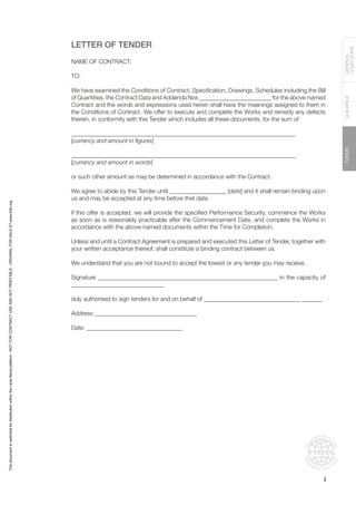 FORMS
GUIDANCE
GENERAL
CONDITIONS
LETTER OF TENDER
NAME OF CONTRACT:
TO:
We have examined the Conditions of Contract, Specification, Drawings, Schedules including the Bill
of Quantities, the Contract Data and Addenda Nos ________________________ for the above-named
Contract and the words and expressions used herein shall have the meanings assigned to them in
the Conditions of Contract. We offer to execute and complete the Works and remedy any defects
therein, in conformity with this Tender which includes all these documents, for the sum of
___________________________________________________________________________
[currency and amount in figures]
___________________________________________________________________________
[currency and amount in words]
or such other amount as may be determined in accordance with the Contract.
We agree to abide by this Tender until ___________________ [date] and it shall remain binding upon
us and may be accepted at any time before that date.
If this offer is accepted, we will provide the specified Performance Security, commence the Works
as soon as is reasonably practicable after the Commencement Date, and complete the Works in
accordance with the above-named documents within the Time for Completion.
Unless and until a Contract Agreement is prepared and executed this Letter of Tender, together with
your written acceptance thereof, shall constitute a binding contract between us.
We understand that you are not bound to accept the lowest or any tender you may receive.
Signature _____________________________________________________________ in the capacity of
_______________________________
duly authorised to sign tenders for and on behalf of ________________________________________
Address:___________________________________
Date: ________________________________
i
This
document
is
restricted
for
distribution
within
the
Lexis
Nexis
platform
-
NOT
FOR
CONTRACT
USE
AND
NOT
PRINTABLE
-
ORIGINAL
FOR
SALE
AT
www.fidic.org
 