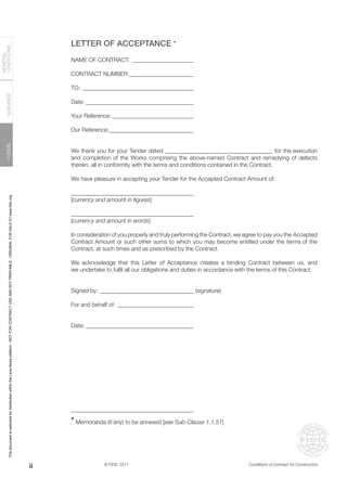 © FIDIC 2017 Conditions of Contract for Construction
FORMS
GUIDANCE
GENERAL
CONDITIONS
LETTER OF ACCEPTANCE •
NAME OF CONTRACT:______________________
CONTRACT NUMBER:_______________________
TO:_______________________________________
Date:______________________________________
Your Reference:_____________________________
Our Reference:_____________________________
We thank you for your Tender dated _____________________________________ for the execution
and completion of the Works comprising the above-named Contract and remedying of defects
therein, all in conformity with the terms and conditions contained in the Contract.
We have pleasure in accepting your Tender for the Accepted Contract Amount of:
__________________________________________
[currency and amount in figures]
__________________________________________
[currency and amount in words]
In consideration of you properly and truly performing the Contract, we agree to pay you the Accepted
Contract Amount or such other sums to which you may become entitled under the terms of the
Contract, at such times and as prescribed by the Contract.
We acknowledge that this Letter of Acceptance creates a binding Contract between us, and
we undertake to fulfil all our obligations and duties in accordance with the terms of this Contract.
Signed by:_________________________________ (signature)
For and behalf of:___________________________
Date:______________________________________
__________________________________________
•
Memoranda (if any) to be annexed [see Sub-Clause 1.1.51]
ii
This
document
is
restricted
for
distribution
within
the
Lexis
Nexis
platform
-
NOT
FOR
CONTRACT
USE
AND
NOT
PRINTABLE
-
ORIGINAL
FOR
SALE
AT
www.fidic.org
 
