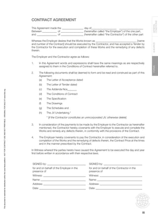 FORMS
GUIDANCE
GENERAL
CONDITIONS
CONTRACT AGREEMENT
This Agreement made the_________________ day of____________________ __________________
Between____________ of__________________ (hereinafter called “the Employer”) of the one part,
and________________ of__________________ (hereinafter called “the Contractor”) of the other part
Whereas the Employer desires that the Works known as _______________________________ [name
and number of the Contract] should be executed by the Contractor, and has accepted a Tender by
the Contractor for the execution and completion of these Works and the remedying of any defects
therein.
The Employer and the Contractor agree as follows:
1. In this Agreement words and expressions shall have the same meanings as are respectively
assigned to them in the Conditions of Contract hereinafter referred to.
2. The following documents shall be deemed to form and be read and construed as part of this
Agreement:
(a) The Letter of Acceptance dated
(b) The Letter of Tender dated
(c) The Addenda Nos_______
(d) The Conditions of Contract
(e) The Specification
(f) The Drawings
(g) The Schedules and
(h) The JV Undertaking.*
* [if the Contractor constitutes an unincorporated JV, otherwise delete]
3. In consideration of the payments to be made by the Employer to the Contractor as hereinafter
mentioned, the Contractor hereby covenants with the Employer to execute and complete the
Works and remedy any defects therein, in conformity with the provisions of the Contract.
4. The Employer hereby covenants to pay the Contractor, in consideration of the execution and
completion of the Works and the remedying of defects therein, the Contract Price at the times
and in the manner prescribed by the Contract.
In Witness whereof the parties hereto have caused this Agreement to be executed the day and year
first before written in accordance with their respective laws.
SIGNED by:______________________________ SIGNED by:______________________________
for and on behalf of the Employer in the
presence of
for and on behalf of the Contractor in the
presence of
Witness:_________________________________ Witness:_________________________________
Name:___________________________________ Name:___________________________________
Address:_________________________________ Address:_________________________________
Date:____________________________________ Date:____________________________________
iii
This
document
is
restricted
for
distribution
within
the
Lexis
Nexis
platform
-
NOT
FOR
CONTRACT
USE
AND
NOT
PRINTABLE
-
ORIGINAL
FOR
SALE
AT
www.fidic.org
 