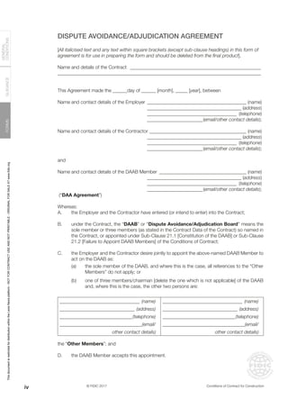 © FIDIC 2017 Conditions of Contract for Construction
FORMS
GUIDANCE
GENERAL
CONDITIONS
DISPUTE AVOIDANCE/ADJUDICATION AGREEMENT
[All italicised text and any text within square brackets (except sub-clause headings) in this form of
agreement is for use in preparing the form and should be deleted from the final product].
Name and details of the Contract _______________________________________________________
____________________________________________________________________________________
This Agreement made the ______day of ______ [month], _____ [year], between
Name and contact details of the Employer __________________________________________ (name)
		 ________________________________________ (address)
		 ______________________________________ (telephone)
		 ________________________(email/other contact details);
Name and contact details of the Contractor_________________________________________ (name)
		 ________________________________________ (address)
		 ______________________________________ (telephone)
		 ________________________(email/other contact details);
and
Name and contact details of the DAAB Member_____________________________________ (name)
		 ________________________________________ (address)
		 ______________________________________ (telephone)
		 ________________________(email/other contact details);
(“DAA Agreement”)
Whereas:
A. the Employer and the Contractor have entered (or intend to enter) into the Contract;
B. under the Contract, the “DAAB” or “Dispute Avoidance/Adjudication Board” means the
sole member or three members (as stated in the Contract Data of the Contract) so named in
the Contract, or appointed under Sub-Clause 21.1 [Constitution of the DAAB] or Sub-Clause
21.2 [Failure to Appoint DAAB Members] of the Conditions of Contract;
C. the Employer and the Contractor desire jointly to appoint the above-named DAAB Member to
act on the DAAB as:
(a) the sole member of the DAAB, and where this is the case, all references to the “Other
Members” do not apply; or
(b) one of three members/chairman [delete the one which is not applicable] of the DAAB
and, where this is the case, the other two persons are:
_________________________________ (name) _________________________________ (name)
_______________________________ (address) _______________________________ (address)
______________________________(telephone) ______________________________(telephone)
__________________________________(email/ __________________________________(email/
other contact details) other contact details)
the “Other Members”; and
D. the DAAB Member accepts this appointment.
iv
This
document
is
restricted
for
distribution
within
the
Lexis
Nexis
platform
-
NOT
FOR
CONTRACT
USE
AND
NOT
PRINTABLE
-
ORIGINAL
FOR
SALE
AT
www.fidic.org
 