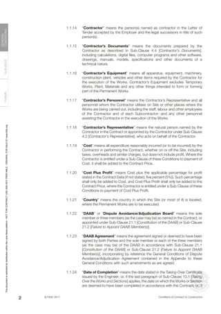 © FIDIC 2017 Conditions of Contract for Construction
FORMS
GUIDANCE
GENERAL
CONDITIONS
2
1.1.14 “Contractor” means the person(s) named as contractor in the Letter of
Tender accepted by the Employer and the legal successors in title of such
person(s).
1.1.15 “Contractor’s Documents” means the documents prepared by the
Contractor as described in Sub-Clause 4.4 [Contractor’s Documents],
including calculations, digital files, computer programs and other software,
drawings, manuals, models, specifications and other documents of a
technical nature.
1.1.16 “Contractor’s Equipment” means all apparatus, equipment, machinery,
construction plant, vehicles and other items required by the Contractor for
the execution of the Works. Contractor’s Equipment excludes Temporary
Works, Plant, Materials and any other things intended to form or forming
part of the Permanent Works.
1.1.17 “Contractor’s Personnel” means the Contractor’s Representative and all
personnel whom the Contractor utilises on Site or other places where the
Works are being carried out, including the staff, labour and other employees
of the Contractor and of each Subcontractor; and any other personnel
assisting the Contractor in the execution of the Works.
1.1.18 “Contractor’s Representative” means the natural person named by the
Contractor in the Contract or appointed by the Contractor under Sub-Clause
4.3 [Contractor’s Representative], who acts on behalf of the Contractor.
1.1.19 “Cost” means all expenditure reasonably incurred (or to be incurred) by the
Contractor in performing the Contract, whether on or off the Site, including
taxes, overheads and similar charges, but does not include profit. Where the
Contractor is entitled under a Sub-Clause of these Conditions to payment of
Cost, it shall be added to the Contract Price.
1.1.20 “Cost Plus Profit” means Cost plus the applicable percentage for profit
stated in the Contract Data (if not stated, five percent (5%)). Such percentage
shall only be added to Cost, and Cost Plus Profit shall only be added to the
Contract Price, where the Contractor is entitled under a Sub-Clause of these
Conditions to payment of Cost Plus Profit.
1.1.21 “Country” means the country in which the Site (or most of it) is located,
where the Permanent Works are to be executed.
1.1.22 “DAAB” or “Dispute Avoidance/Adjudication Board” means the sole
member or three members (as the case may be) so named in the Contract, or
appointed under Sub-Clause 21.1 [Constitution of the DAAB] or Sub-Clause
21.2 [Failure to Appoint DAAB Member(s)].
1.1.23 “DAAB Agreement” means the agreement signed or deemed to have been
signed by both Parties and the sole member or each of the three members
(as the case may be) of the DAAB in accordance with Sub-Clause 21.1
[Constitution of the DAAB] or Sub-Clause 21.2 [Failure to Appoint DAAB
Member(s)], incorporating by reference the General Conditions of Dispute
Avoidance/Adjudication Agreement contained in the Appendix to these
General Conditions with such amendments as are agreed.
1.1.24 “Date of Completion” means the date stated in the Taking-Over Certificate
issued by the Engineer; or, if the last paragraph of Sub-Clause 10.1 [Taking
Over the Works and Sections] applies, the date on which the Works or Section
are deemed to have been completed in accordance with the Contract; or, if
This
document
is
restricted
for
distribution
within
the
Lexis
Nexis
platform
-
NOT
FOR
CONTRACT
USE
AND
NOT
PRINTABLE
-
ORIGINAL
FOR
SALE
AT
www.fidic.org
 