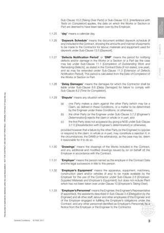 General Conditions © FIDIC 2017
FORMS
GUIDANCE
GENERAL
CONDITIONS
3
Sub-Clause 10.2 [Taking Over Parts] or Sub-Clause 10.3. [Interference with
Tests on Completion] applies, the date on which the Works or Section or
Part are deemed to have been taken over by the Employer.
1.1.25 “day” means a calendar day.
1.1.26 “Daywork Schedule” means the document entitled daywork schedule (if
any) included in the Contract, showing the amounts and manner of payments
to be made to the Contractor for labour, materials and equipment used for
daywork under Sub-Clause 13.5 [Daywork].
1.1.27 “Defects Notification Period” or “DNP” means the period for notifying
defects and/or damage in the Works or a Section or a Part (as the case
may be) under Sub-Clause 11.1 [Completion of Outstanding Work and
Remedying Defects], as stated in the Contract Data (if not stated, one year),
and as may be extended under Sub-Clause 11.3 [Extension of Defects
Notification Period]. This period is calculated from the Date of Completion of
the Works or Section or Part.
1.1.28 “Delay Damages” means the damages for which the Contractor shall be
liable under Sub-Clause 8.8 [Delay Damages] for failure to comply with
Sub-Clause 8.2 [Time for Completion].
1.1.29 “Dispute” means any situation where:
(a) one Party makes a claim against the other Party (which may be a
Claim, as defined in these Conditions, or a matter to be determined
by the Engineer under these Conditions, or otherwise);
(b) the other Party (or the Engineer under Sub-Clause 3.7.2 [Engineer’s
Determination]) rejects the claim in whole or in part; and
(c) the first Party does not acquiesce (by giving a NOD under Sub-Clause
3.7.5 [Dissatisfaction with Engineer’s determination] or otherwise),
		 provided however that a failure by the other Party (or the Engineer) to oppose
or respond to the claim, in whole or in part, may constitute a rejection if, in
the circumstances, the DAAB or the arbitrator(s), as the case may be, deem
it reasonable for it to do so.
1.1.30 “Drawings” means the drawings of the Works included in the Contract,
and any additional and modified drawings issued by (or on behalf of) the
Employer in accordance with the Contract.
1.1.31 “Employer” means the person named as the employer in the Contract Data
and the legal successors in title to this person.
1.1.32 “Employer’s Equipment” means the apparatus, equipment, machinery,
construction plant and/or vehicles (if any) to be made available by the
Employer for the use of the Contractor under Sub-Clause 2.6 [Employer-
Supplied Materials and Employer’s Equipment]; but does not include Plant
which has not been taken over under Clause 10 [Employer’s Taking Over].
1.1.33 “Employer’s Personnel” means the Engineer, the Engineer’s Representative
(if appointed), the assistants described in Sub-Clause 3.4 [Delegation by the
Engineer] and all other staff, labour and other employees of the Engineer and
of the Employer engaged in fulfilling the Employer’s obligations under the
Contract; and any other personnel identified as Employer’s Personnel, by a
Notice from the Employer or the Engineer to the Contractor.
3
This
document
is
restricted
for
distribution
within
the
Lexis
Nexis
platform
-
NOT
FOR
CONTRACT
USE
AND
NOT
PRINTABLE
-
ORIGINAL
FOR
SALE
AT
www.fidic.org
 