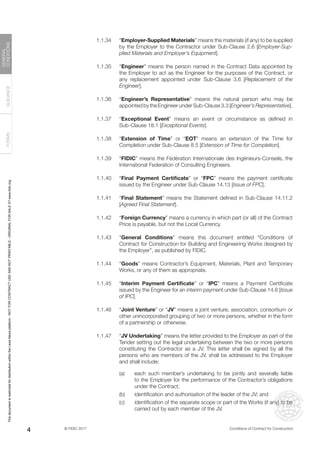 © FIDIC 2017 Conditions of Contract for Construction
FORMS
GUIDANCE
GENERAL
CONDITIONS
4
1.1.34 “Employer-Supplied Materials” means the materials (if any) to be supplied
by the Employer to the Contractor under Sub-Clause 2.6 [Employer-Sup-
plied Materials and Employer’s Equipment].
1.1.35 “Engineer” means the person named in the Contract Data appointed by
the Employer to act as the Engineer for the purposes of the Contract, or
any replacement appointed under Sub-Clause 3.6 [Replacement of the
Engineer].
1.1.36 “Engineer’s Representative” means the natural person who may be
appointed by the Engineer under Sub-Clause 3.3 [Engineer’s Representative].
1.1.37 “Exceptional Event” means an event or circumstance as defined in
Sub-Clause 18.1 [Exceptional Events].
1.1.38 “Extension of Time” or “EOT” means an extension of the Time for
Completion under Sub-Clause 8.5 [Extension of Time for Completion].
1.1.39 “FIDIC” means the Fédération Internationale des Ingénieurs-Conseils, the
International Federation of Consulting Engineers.
1.1.40 “Final Payment Certificate” or “FPC” means the payment certificate
issued by the Engineer under Sub-Clause 14.13 [Issue of FPC].
1.1.41 “Final Statement” means the Statement defined in Sub-Clause 14.11.2
[Agreed Final Statement].
1.1.42 “Foreign Currency” means a currency in which part (or all) of the Contract
Price is payable, but not the Local Currency.
1.1.43 “General Conditions” means this document entitled “Conditions of
Contract for Construction for Building and Engineering Works designed by
the Employer”, as published by FIDIC.
1.1.44 “Goods” means Contractor’s Equipment, Materials, Plant and Temporary
Works, or any of them as appropriate.
1.1.45 “Interim Payment Certificate” or “IPC” means a Payment Certificate
issued by the Engineer for an interim payment under Sub-Clause 14.6 [Issue
of IPC].
1.1.46 “Joint Venture” or “JV” means a joint venture, association, consortium or
other unincorporated grouping of two or more persons, whether in the form
of a partnership or otherwise.
1.1.47 “JV Undertaking” means the letter provided to the Employer as part of the
Tender setting out the legal undertaking between the two or more persons
constituting the Contractor as a JV. This letter shall be signed by all the
persons who are members of the JV, shall be addressed to the Employer
and shall include:
(a) each such member’s undertaking to be jointly and severally liable
to the Employer for the performance of the Contractor’s obligations
under the Contract;
(b) identification and authorisation of the leader of the JV; and
(c) identification of the separate scope or part of the Works (if any) to be
carried out by each member of the JV.
This
document
is
restricted
for
distribution
within
the
Lexis
Nexis
platform
-
NOT
FOR
CONTRACT
USE
AND
NOT
PRINTABLE
-
ORIGINAL
FOR
SALE
AT
www.fidic.org
 