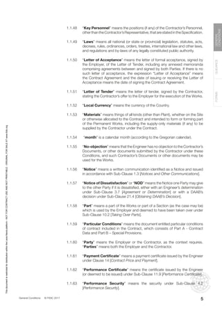 General Conditions © FIDIC 2017
FORMS
GUIDANCE
GENERAL
CONDITIONS
5
1.1.48 “Key Personnel” means the positions (if any) of the Contractor’s Personnel,
otherthantheContractor’sRepresentative,thatarestatedintheSpecification.
1.1.49 “Laws” means all national (or state or provincial) legislation, statutes, acts,
decrees, rules, ordinances, orders, treaties, international law and other laws,
and regulations and by-laws of any legally constituted public authority.
1.1.50 “Letter of Acceptance” means the letter of formal acceptance, signed by
the Employer, of the Letter of Tender, including any annexed memoranda
comprising agreements between and signed by both Parties. If there is no
such letter of acceptance, the expression “Letter of Acceptance” means
the Contract Agreement and the date of issuing or receiving the Letter of
Acceptance means the date of signing the Contract Agreement.
1.1.51 “Letter of Tender” means the letter of tender, signed by the Contractor,
stating the Contractor’s offer to the Employer for the execution of the Works.
1.1.52 “Local Currency” means the currency of the Country.
1.1.53 “Materials” means things of all kinds (other than Plant), whether on the Site
or otherwise allocated to the Contract and intended to form or forming part
of the Permanent Works, including the supply-only materials (if any) to be
supplied by the Contractor under the Contract.
1.1.54 “month” is a calendar month (according to the Gregorian calendar).
1.1.55 “No-objection” means that the Engineer has no objection to the Contractor’s
Documents, or other documents submitted by the Contractor under these
Conditions, and such Contractor’s Documents or other documents may be
used for the Works.
1.1.56 “Notice” means a written communication identified as a Notice and issued
in accordance with Sub-Clause 1.3 [Notices and Other Communications].
1.1.57 “Notice of Dissatisfaction” or “NOD” means the Notice one Party may give
to the other Party if it is dissatisfied, either with an Engineer’s determination
under Sub-Clause 3.7 [Agreement or Determination] or with a DAAB’s
decision under Sub-Clause 21.4 [Obtaining DAAB’s Decision].
1.1.58 “Part” means a part of the Works or part of a Section (as the case may be)
which is used by the Employer and deemed to have been taken over under
Sub-Clause 10.2 [Taking Over Parts].
1.1.59 “Particular Conditions” means the document entitled particular conditions
of contract included in the Contract, which consists of Part A - Contract
Data and Part B – Special Provisions.
1.1.60 “Party” means the Employer or the Contractor, as the context requires.
“Parties” means both the Employer and the Contractor.
1.1.61 “Payment Certificate” means a payment certificate issued by the Engineer
under Clause 14 [Contract Price and Payment].
1.1.62 “Performance Certificate” means the certificate issued by the Engineer
(or deemed to be issued) under Sub-Clause 11.9 [Performance Certificate].
1.1.63 “Performance Security” means the security under Sub-Clause 4.2
[Performance Security].
This
document
is
restricted
for
distribution
within
the
Lexis
Nexis
platform
-
NOT
FOR
CONTRACT
USE
AND
NOT
PRINTABLE
-
ORIGINAL
FOR
SALE
AT
www.fidic.org
 