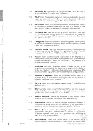 © FIDIC 2017 Conditions of Contract for Construction
FORMS
GUIDANCE
GENERAL
CONDITIONS
6
1.1.64 “Permanent Works” means the works of a permanent nature which are to
be executed by the Contractor under the Contract.
1.1.65 “Plant” means the apparatus, equipment, machinery and vehicles (including
any components) whether on the Site or otherwise allocated to the Contract
and intended to form or forming part of the Permanent Works.
1.1.66 “Programme” means a detailed time programme prepared and submitted
by the Contractor to which the Engineer has given (or is deemed to have
given) a Notice of No-objection under Sub-Clause 8.3 [Programme].
1.1.67 “Provisional Sum” means a sum (if any) which is specified in the Contract
by the Employer as a provisional sum, for the execution of any part of the
Works or for the supply of Plant, Materials or services under Sub-Clause
13.4 [Provisional Sums].
1.1.68 “QM System” means the Contractor’s quality management system (as may
be updated and/or revised from time to time) in accordance with Sub-Clause
4.9.1 [Quality Management System].
1.1.69 “Retention Money” means the accumulated retention moneys which the
Employer retains under Sub-Clause 14.3 [Application for Interim Payment]
and pays under Sub-Clause 14.9 [Release of Retention Money].
1.1.70 “Review” means examination and consideration by the Engineer of a
Contractor’s submission in order to assess whether (and to what extent) it
complies with the Contract and/or with the Contractor’s obligations under or
in connection with the Contract.
1.1.71 “Schedules” means the document(s) entitled schedules prepared by the
Employer and completed by the Contractor, as attached to the Letter of
Tender and included in the Contract. Such document(s) may include data,
lists and schedules of payments and/or rates and prices, and guarantees.
1.1.72 “Schedule of Payments” means the document(s) entitled schedule of
payments (if any) in the Schedules showing the amounts and manner of
payments to be made to the Contractor.
1.1.73 “Section” means a part of the Works specified in the Contract Data as a
Section (if any).
1.1.74 “Site” means the places where the Permanent Works are to be executed
and to which Plant and Materials are to be delivered, and any other places
specified in the Contract as forming part of the Site.
1.1.75 “Special Provisions” means the document (if any), entitled special
provisions which constitutes Part B of the Particular Conditions.
1.1.76 “Specification” means the document entitled specification included in
the Contract, and any additions and modifications to the specification in
accordance with the Contract. Such document specifies the Works.
1.1.77 “Statement” means a statement submitted by the Contractor as part of an
application for a Payment Certificate under Sub-Clause 14.3 [Application
for Interim Payment], Sub-Clause 14.10 [Statement at Completion] or
Sub-Clause 14.11 [Final Statement].
1.1.78 “Subcontractor” means any person named in the Contract as a
subcontractor, or any person appointed by the Contractor as a subcontractor
This
document
is
restricted
for
distribution
within
the
Lexis
Nexis
platform
-
NOT
FOR
CONTRACT
USE
AND
NOT
PRINTABLE
-
ORIGINAL
FOR
SALE
AT
www.fidic.org
 