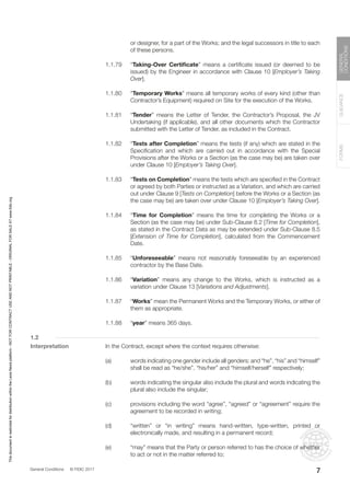 General Conditions © FIDIC 2017
FORMS
GUIDANCE
GENERAL
CONDITIONS
7
or designer, for a part of the Works; and the legal successors in title to each
of these persons.
1.1.79 “Taking-Over Certificate” means a certificate issued (or deemed to be
issued) by the Engineer in accordance with Clause 10 [Employer’s Taking
Over].
1.1.80 “Temporary Works” means all temporary works of every kind (other than
Contractor’s Equipment) required on Site for the execution of the Works.
1.1.81 “Tender” means the Letter of Tender, the Contractor’s Proposal, the JV
Undertaking (if applicable), and all other documents which the Contractor
submitted with the Letter of Tender, as included in the Contract.
1.1.82 “Tests after Completion” means the tests (if any) which are stated in the
Specification and which are carried out in accordance with the Special
Provisions after the Works or a Section (as the case may be) are taken over
under Clause 10 [Employer’s Taking Over].
1.1.83 “Tests on Completion” means the tests which are specified in the Contract
or agreed by both Parties or instructed as a Variation, and which are carried
out under Clause 9 [Tests on Completion] before the Works or a Section (as
the case may be) are taken over under Clause 10 [Employer’s Taking Over].
1.1.84 “Time for Completion” means the time for completing the Works or a
Section (as the case may be) under Sub-Clause 8.2 [Time for Completion],
as stated in the Contract Data as may be extended under Sub-Clause 8.5
[Extension of Time for Completion], calculated from the Commencement
Date.
1.1.85 “Unforeseeable” means not reasonably foreseeable by an experienced
contractor by the Base Date.
1.1.86 “Variation” means any change to the Works, which is instructed as a
variation under Clause 13 [Variations and Adjustments].
1.1.87 “Works” mean the Permanent Works and the Temporary Works, or either of
them as appropriate.
1.1.88 “year” means 365 days.
1.2
Interpretation In the Contract, except where the context requires otherwise:
(a) words indicating one gender include all genders; and “he”, “his” and “himself”
shall be read as “he/she”, “his/her” and “himself/herself” respectively;
(b) words indicating the singular also include the plural and words indicating the
plural also include the singular;
(c) provisions including the word “agree”, “agreed” or “agreement” require the
agreement to be recorded in writing;
(d) “written” or “in writing” means hand-written, type-written, printed or
electronically made, and resulting in a permanent record;
(e) “may” means that the Party or person referred to has the choice of whether
to act or not in the matter referred to;
7
This
document
is
restricted
for
distribution
within
the
Lexis
Nexis
platform
-
NOT
FOR
CONTRACT
USE
AND
NOT
PRINTABLE
-
ORIGINAL
FOR
SALE
AT
www.fidic.org
 