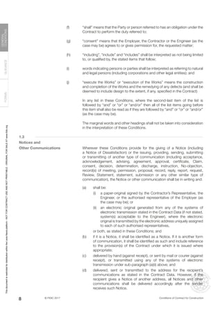 © FIDIC 2017 Conditions of Contract for Construction
FORMS
GUIDANCE
GENERAL
CONDITIONS
8
(f) “shall” means that the Party or person referred to has an obligation under the
Contract to perform the duty referred to;
(g) “consent” means that the Employer, the Contractor or the Engineer (as the
case may be) agrees to or gives permission for, the requested matter;
(h) “including”, “include” and “includes” shall be interpreted as not being limited
to, or qualified by, the stated items that follow;
(i) words indicating persons or parties shall be interpreted as referring to natural
and legal persons (including corporations and other legal entities); and
(j) “execute the Works” or “execution of the Works” means the construction
and completion of the Works and the remedying of any defects (and shall be
deemed to include design to the extent, if any, specified in the Contract)
		 In any list in these Conditions, where the second-last item of the list is
followed by “and” or “or” or “and/or” then all of the list items going before
this item shall also be read as if they are followed by “and” or “or” or “and/or”
(as the case may be).
		 The marginal words and other headings shall not be taken into consideration
in the interpretation of these Conditions.
1.3
Notices and
Other Communications 		 Wherever these Conditions provide for the giving of a Notice (including
a Notice of Dissatisfaction) or the issuing, providing, sending, submitting
or transmitting of another type of communication (including acceptance,
acknowledgement, advising, agreement, approval, certificate, Claim,
consent, decision, determination, discharge, instruction, No-objection,
record(s) of meeting, permission, proposal, record, reply, report, request,
Review, Statement, statement, submission or any other similar type of
communication), the Notice or other communication shall be in writing and:
(a) shall be:
		 (i) a paper-original signed by the Contractor’s Representative, the
Engineer, or the authorised representative of the Employer (as
the case may be); or
		 (ii) an electronic original generated from any of the systems of
electronic transmission stated in the Contract Data (if not stated,
system(s) acceptable to the Engineer), where the electronic
original is transmitted by the electronic address uniquely assigned
to each of such authorised representatives,
		 or both, as stated in these Conditions; and
(b) if it is a Notice, it shall be identified as a Notice. If it is another form
of communication, it shall be identified as such and include reference
to the provision(s) of the Contract under which it is issued where
appropriate;
(c) delivered by hand (against receipt), or sent by mail or courier (against
receipt), or transmitted using any of the systems of electronic
transmission under sub-paragraph (a)(ii) above; and
(d) delivered, sent or transmitted to the address for the recipient’s
communications as stated in the Contract Data. However, if the
recipient gives a Notice of another address, all Notices and other
communications shall be delivered accordingly after the sender
receives such Notice.
This
document
is
restricted
for
distribution
within
the
Lexis
Nexis
platform
-
NOT
FOR
CONTRACT
USE
AND
NOT
PRINTABLE
-
ORIGINAL
FOR
SALE
AT
www.fidic.org
 