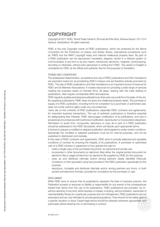 © FIDIC 2017
COPYRIGHT
Copyright © 2017 FIDIC, World Trade Center II, 29 route de Prés-Bois, Geneva Airport, CH-1215
Geneva, Switzerland. All rights reserved.
FIDIC is the only Copyright owner of FIDIC publications, which are protected by the Berne
Convention for the Protection of Literary and Artistic Works, international conventions such
as TRIPS and the WIPO copyright treaty and national intellectual property laws. No part of
a FIDIC publication can be reproduced, translated, adapted, stored in a retrieval system or
communicated, in any form or by any means, mechanical, electronic, magnetic, photocopying,
recording or otherwise, without prior permission in writing from FIDIC. The version in English is
considered by FIDIC as the official and authentic text for the purposes of translation.
TERMS AND CONDITIONS
The widespread dissemination, acceptance and use of FIDIC publications and their translations
are important means for accomplishing FIDIC’s mission and are therefore actively promoted by
FIDIC. The sale of FIDIC publications and their translations is an important source of revenue for
FIDIC and its Member Associations. It creates resources for providing a wide range of services
meeting the business needs of member firms. All steps, starting with the initial drafting of
publications, often require considerable effort and expense.
FIDIC regularly updates and reissues publications so that users can profit from the state-of-the-art.
By supplying publications, FIDIC does not grant any intellectual property rights. The purchase or
supply of a FIDIC publication, including forms for completion by a purchaser or authorised user,
does not confer author’s rights under any circumstances.
Users rely on the contents of FIDIC publications, especially FIDIC contracts and agreements,
for important business transactions. The use of authentic publications is therefore essential
for safeguarding their interests. FIDIC discourages modification of its publications, and only in
exceptional circumstances will it authorise modification, reproduction or incorporation elsewhere.
Permission to quote from, incorporate, reproduce or copy all or part of a FIDIC publication
should be addressed to the FIDIC Secretariat, which will decide upon appropriate terms.
A license to prepare a modified or adapted publication will be agreed to under certain conditions.
Specifically the modified or adapted publication must be for internal purposes, and not be
published or distributed commercially.
In the case of FIDIC contracts and agreements, FIDIC aims to provide balanced and equitable
conditions of contract by ensuring the integrity of its publications. A purchaser or authorised
user of a FIDIC contract or agreement is thus granted the right to:
- make a single copy of the purchased document, for personal and private use;
- incorporate in other documents (or electronic files) either the original printed document (or
electronic file) or pages printed from an electronic file supplied by FIDIC for this purpose;
- draw up and distribute internally and/or among partners clearly identified Particular
Conditions or their equivalent using text provided in the FIDIC publication specifically for this
purpose;
- reproduce, complete and distribute internally and/or among partners any forms, in both
printed and electronic formats, provided for completion by the purchaser or user.
DISCLAIMER
While FIDIC aims to ensure that its publications represent the best in business practice, the
Federation accepts or assumes no liability or responsibility for any events or the consequences
thereof that derive from the use of its publications. FIDIC publications are provided “as is”,
without warranty of any kind, either express or implied, including, without limitation, warranties of
merchantability, fitness for a particular purpose and non-infringement. FIDIC publications are not
exhaustive and are only intended to provide general guidance. They should not be relied upon in
a specific situation or issue. Expert legal advice should be obtained whenever appropriate, and
particularly before entering into or terminating a contract.
This
document
is
restricted
for
distribution
within
the
Lexis
Nexis
platform
-
NOT
FOR
CONTRACT
USE
AND
NOT
PRINTABLE
-
ORIGINAL
FOR
SALE
AT
www.fidic.org
 