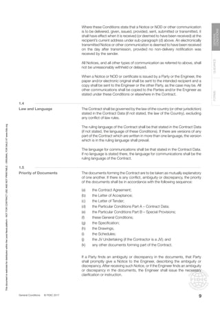 General Conditions © FIDIC 2017
FORMS
GUIDANCE
GENERAL
CONDITIONS
9
		 Where these Conditions state that a Notice or NOD or other communication
is to be delivered, given, issued, provided, sent, submitted or transmitted, it
shall have effect when it is received (or deemed to have been received) at the
recipient’s current address under sub-paragraph (d) above. An electronically
transmitted Notice or other communication is deemed to have been received
on the day after transmission, provided no non-delivery notification was
received by the sender.
		 All Notices, and all other types of communication as referred to above, shall
not be unreasonably withheld or delayed.
		 When a Notice or NOD or certificate is issued by a Party or the Engineer, the
paper and/or electronic original shall be sent to the intended recipient and a
copy shall be sent to the Engineer or the other Party, as the case may be. All
other communications shall be copied to the Parties and/or the Engineer as
stated under these Conditions or elsewhere in the Contract.
1.4
Law and Language		 The Contract shall be governed by the law of the country (or other jurisdiction)
stated in the Contract Data (if not stated, the law of the Country), excluding
any conflict of law rules.
		 The ruling language of the Contract shall be that stated in the Contract Data
(if not stated, the language of these Conditions). If there are versions of any
part of the Contract which are written in more than one language, the version
which is in the ruling language shall prevail.
		 The language for communications shall be that stated in the Contract Data.
If no language is stated there, the language for communications shall be the
ruling language of the Contract.
1.5
Priority of Documents		 The documents forming the Contract are to be taken as mutually explanatory
of one another. If there is any conflict, ambiguity or discrepancy, the priority
of the documents shall be in accordance with the following sequence:
(a) the Contract Agreement;
(b) the Letter of Acceptance;
(c) the Letter of Tender;
(d) the Particular Conditions Part A – Contract Data;
(e) the Particular Conditions Part B – Special Provisions;
(f) these General Conditions;
(g) the Specification;
(h) the Drawings;
(i) the Schedules;
(j) the JV Undertaking (if the Contractor is a JV); and
(k) any other documents forming part of the Contract.
		 If a Party finds an ambiguity or discrepancy in the documents, that Party
shall promptly give a Notice to the Engineer, describing the ambiguity or
discrepancy. After receiving such Notice, or if the Engineer finds an ambiguity
or discrepancy in the documents, the Engineer shall issue the necessary
clarification or instruction.
This
document
is
restricted
for
distribution
within
the
Lexis
Nexis
platform
-
NOT
FOR
CONTRACT
USE
AND
NOT
PRINTABLE
-
ORIGINAL
FOR
SALE
AT
www.fidic.org
 