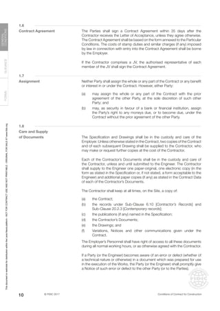© FIDIC 2017 Conditions of Contract for Construction
FORMS
GUIDANCE
GENERAL
CONDITIONS
10
1.6
Contract Agreement		 The Parties shall sign a Contract Agreement within 35 days after the
Contractor receives the Letter of Acceptance, unless they agree otherwise.
The Contract Agreement shall be based on the form annexed to the Particular
Conditions. The costs of stamp duties and similar charges (if any) imposed
by law in connection with entry into the Contract Agreement shall be borne
by the Employer.
		 If the Contractor comprises a JV, the authorised representative of each
member of the JV shall sign the Contract Agreement.
1.7
Assignment		 Neither Party shall assign the whole or any part of the Contract or any benefit
or interest in or under the Contract. However, either Party:
(a) may assign the whole or any part of the Contract with the prior
agreement of the other Party, at the sole discretion of such other
Party; and
(b) may, as security in favour of a bank or financial institution, assign
the Party’s right to any moneys due, or to become due, under the
Contract without the prior agreement of the other Party.
1.8
Care and Supply
of Documents		 The Specification and Drawings shall be in the custody and care of the
Employer. Unless otherwise stated in the Contract, two copies of the Contract
and of each subsequent Drawing shall be supplied to the Contractor, who
may make or request further copies at the cost of the Contractor.
		 Each of the Contractor’s Documents shall be in the custody and care of
the Contractor, unless and until submitted to the Engineer. The Contractor
shall supply to the Engineer one paper-original, one electronic copy (in the
form as stated in the Specification or, if not stated, a form acceptable to the
Engineer) and additional paper copies (if any) as stated in the Contract Data
of each of the Contractor’s Documents.
		 The Contractor shall keep at all times, on the Site, a copy of:
(a) the Contract;
(b) the records under Sub-Clause 6.10 [Contractor’s Records] and
Sub-Clause 20.2.3 [Contemporary records];
(c) the publications (if any) named in the Specification;
(d) the Contractor’s Documents;
(e) the Drawings; and
(f) Variations, Notices and other communications given under the
Contract.
		 The Employer’s Personnel shall have right of access to all these documents
during all normal working hours, or as otherwise agreed with the Contractor.
		 If a Party (or the Engineer) becomes aware of an error or defect (whether of
a technical nature or otherwise) in a document which was prepared for use
in the execution of the Works, the Party (or the Engineer) shall promptly give
a Notice of such error or defect to the other Party (or to the Parties).
This
document
is
restricted
for
distribution
within
the
Lexis
Nexis
platform
-
NOT
FOR
CONTRACT
USE
AND
NOT
PRINTABLE
-
ORIGINAL
FOR
SALE
AT
www.fidic.org
 