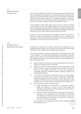General Conditions © FIDIC 2017
FORMS
GUIDANCE
GENERAL
CONDITIONS
11
1.9
Delayed Drawings
or Instructions		 The Contractor shall give a Notice to the Engineer whenever the Works are
likely to be delayed or disrupted if any necessary drawing or instruction is not
issued to the Contractor within a particular time, which shall be reasonable.
The Notice shall include details of the necessary drawing or instruction,
details of why and by when it should be issued, and details of the nature and
amount of the delay or disruption likely to be suffered if it is late.
		 If the Contractor suffers delay and/or incurs Cost as a result of a failure
of the Engineer to issue the notified drawing or instruction within a time
which is reasonable and is specified in the Notice with supporting details, the
Contractor shall be entitled subject to Sub-Clause 20.2 [Claims For Payment
and/or EOT] to EOT and/or payment of such Cost Plus Profit.
		 However, if and to the extent that the Engineer’s failure was caused by
any error or delay by the Contractor, including an error in, or delay in the
submission of, any of the Contractor’s Documents, the Contractor shall not
be entitled to such EOT and/or Cost Plus Profit.
1.10
Employer’s Use of
Contractor’s Documents		 As between the Parties, the Contractor shall retain the copyright and other
intellectual property rights in the Contractor’s Documents (and other design
documents, if any, made by (or on behalf of) the Contractor).
		 The Contractor shall be deemed (by signing the Contract Agreement) to give
to the Employer a non-terminable transferable non-exclusive royalty-free
licence to copy, use and communicate the Contractor’s Documents (and such
other design documents, if any), including making and using modifications of
them. This licence shall:
(a) apply throughout the actual or intended operational life (whichever is
longer) of the relevant parts of the Works;
(b) entitle any person in proper possession of the relevant part of the
Works to copy, use and communicate the Contractor’s Documents
(and such other design documents, if any) for the purposes of
completing, operating, maintaining, altering, adjusting, repairing and
demolishing the Works;
(c) in the case of Contractor’s Documents (and such other design
documents, if any) which are in the form of electronic or digital files,
computer programs and other software, permit their use on any
computer on the Site and/or at the locations of the Employer and the
Engineer and/or at other places as envisaged by the Contract; and
(d) in the event of termination of the Contract:
		 (i) under Sub-Clause 15.2 [Termination for Contractor’s Default],
entitle the Employer to copy, use and communicate the
Contractor’s Documents (and other design documents made by
or for the Contractor, if any); or
		 (ii) underSub-Clause15.5[TerminationforEmployer’sConvenience],
Sub-Clause 16.2 [Termination by Contractor] or Sub-Clause
18.5 [Optional Termination], entitle the Employer to copy, use
and communicate the Contractor’s Documents for which the
Contractor has received payment
		 for the purpose of completing the Works and/or arranging for any
other entities to do so.
This
document
is
restricted
for
distribution
within
the
Lexis
Nexis
platform
-
NOT
FOR
CONTRACT
USE
AND
NOT
PRINTABLE
-
ORIGINAL
FOR
SALE
AT
www.fidic.org
 
