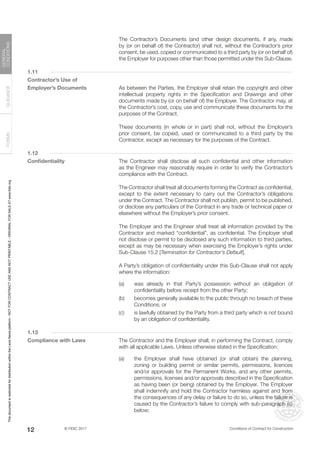 © FIDIC 2017 Conditions of Contract for Construction
FORMS
GUIDANCE
GENERAL
CONDITIONS
12
		 The Contractor’s Documents (and other design documents, if any, made
by (or on behalf of) the Contractor) shall not, without the Contractor’s prior
consent, be used, copied or communicated to a third party by (or on behalf of)
the Employer for purposes other than those permitted under this Sub-Clause.
1.11
Contractor’s Use of
Employer’s Documents		 As between the Parties, the Employer shall retain the copyright and other
intellectual property rights in the Specification and Drawings and other
documents made by (or on behalf of) the Employer. The Contractor may, at
the Contractor’s cost, copy, use and communicate these documents for the
purposes of the Contract.
		 These documents (in whole or in part) shall not, without the Employer’s
prior consent, be copied, used or communicated to a third party by the
Contractor, except as necessary for the purposes of the Contract.
1.12
Confidentiality		 The Contractor shall disclose all such confidential and other information
as the Engineer may reasonably require in order to verify the Contractor’s
compliance with the Contract.
		 The Contractor shall treat all documents forming the Contract as confidential,
except to the extent necessary to carry out the Contractor’s obligations
under the Contract. The Contractor shall not publish, permit to be published,
or disclose any particulars of the Contract in any trade or technical paper or
elsewhere without the Employer’s prior consent.
		 The Employer and the Engineer shall treat all information provided by the
Contractor and marked “confidential”, as confidential. The Employer shall
not disclose or permit to be disclosed any such information to third parties,
except as may be necessary when exercising the Employer’s rights under
Sub-Clause 15.2 [Termination for Contractor’s Default].
		 A Party’s obligation of confidentiality under this Sub-Clause shall not apply
where the information:
(a) was already in that Party’s possession without an obligation of
confidentiality before receipt from the other Party;
(b) becomes generally available to the public through no breach of these
Conditions; or
(c) is lawfully obtained by the Party from a third party which is not bound
by an obligation of confidentiality.
1.13
Compliance with Laws		 The Contractor and the Employer shall, in performing the Contract, comply
with all applicable Laws. Unless otherwise stated in the Specification:
(a) the Employer shall have obtained (or shall obtain) the planning,
zoning or building permit or similar permits, permissions, licences
and/or approvals for the Permanent Works, and any other permits,
permissions, licenses and/or approvals described in the Specification
as having been (or being) obtained by the Employer. The Employer
shall indemnify and hold the Contractor harmless against and from
the consequences of any delay or failure to do so, unless the failure is
caused by the Contractor’s failure to comply with sub-paragraph (c)
below;
This
document
is
restricted
for
distribution
within
the
Lexis
Nexis
platform
-
NOT
FOR
CONTRACT
USE
AND
NOT
PRINTABLE
-
ORIGINAL
FOR
SALE
AT
www.fidic.org
 