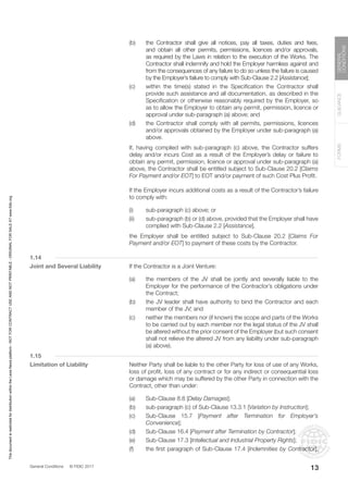 General Conditions © FIDIC 2017
FORMS
GUIDANCE
GENERAL
CONDITIONS
13
(b) the Contractor shall give all notices, pay all taxes, duties and fees,
and obtain all other permits, permissions, licences and/or approvals,
as required by the Laws in relation to the execution of the Works. The
Contractor shall indemnify and hold the Employer harmless against and
from the consequences of any failure to do so unless the failure is caused
by the Employer’s failure to comply with Sub-Clause 2.2 [Assistance];
(c) within the time(s) stated in the Specification the Contractor shall
provide such assistance and all documentation, as described in the
Specification or otherwise reasonably required by the Employer, so
as to allow the Employer to obtain any permit, permission, licence or
approval under sub-paragraph (a) above; and
(d) the Contractor shall comply with all permits, permissions, licences
and/or approvals obtained by the Employer under sub-paragraph (a)
above.
		 If, having complied with sub-paragraph (c) above, the Contractor suffers
delay and/or incurs Cost as a result of the Employer’s delay or failure to
obtain any permit, permission, licence or approval under sub-paragraph (a)
above, the Contractor shall be entitled subject to Sub-Clause 20.2 [Claims
For Payment and/or EOT] to EOT and/or payment of such Cost Plus Profit.
		 If the Employer incurs additional costs as a result of the Contractor’s failure
to comply with:
(i) sub-paragraph (c) above; or
(ii) sub-paragraph (b) or (d) above, provided that the Employer shall have
complied with Sub-Clause 2.2 [Assistance],
		 the Employer shall be entitled subject to Sub-Clause 20.2 [Claims For
Payment and/or EOT] to payment of these costs by the Contractor.
1.14
Joint and Several Liability		 If the Contractor is a Joint Venture:
(a) the members of the JV shall be jointly and severally liable to the
Employer for the performance of the Contractor’s obligations under
the Contract;
(b) the JV leader shall have authority to bind the Contractor and each
member of the JV; and
(c) neither the members nor (if known) the scope and parts of the Works
to be carried out by each member nor the legal status of the JV shall
be altered without the prior consent of the Employer (but such consent
shall not relieve the altered JV from any liability under sub-paragraph
(a) above).
1.15
Limitation of Liability		 Neither Party shall be liable to the other Party for loss of use of any Works,
loss of profit, loss of any contract or for any indirect or consequential loss
or damage which may be suffered by the other Party in connection with the
Contract, other than under:
(a) Sub-Clause 8.8 [Delay Damages];
(b) sub-paragraph (c) of Sub-Clause 13.3.1 [Variation by Instruction];
(c) Sub-Clause 15.7 [Payment after Termination for Employer’s
Convenience];
(d) Sub-Clause 16.4 [Payment after Termination by Contractor];
(e) Sub-Clause 17.3 [Intellectual and Industrial Property Rights];
(f) the first paragraph of Sub-Clause 17.4 [Indemnities by Contractor];
This
document
is
restricted
for
distribution
within
the
Lexis
Nexis
platform
-
NOT
FOR
CONTRACT
USE
AND
NOT
PRINTABLE
-
ORIGINAL
FOR
SALE
AT
www.fidic.org
 