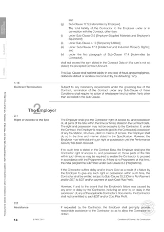 © FIDIC 2017 Conditions of Contract for Construction
FORMS
GUIDANCE
GENERAL
CONDITIONS
14
and
(g) Sub-Clause 17.5 [Indemnities by Employer].
		 The total liability of the Contractor to the Employer under or in
connection with the Contract, other than:
(i) under Sub-Clause 2.6 [Employer-Supplied Materials and Employer’s
Equipment];
(ii) under Sub-Clause 4.19 [Temporary Utilities];
(iii) under Sub-Clause 17.3 [Intellectual and Industrial Property Rights];
and
(iv) under the first paragraph of Sub-Clause 17.4 [Indemnities by
Contractor],
		 shall not exceed the sum stated in the Contract Data or (if a sum is not so
stated) the Accepted Contract Amount.
		 This Sub-Clause shall not limit liability in any case of fraud, gross negligence,
deliberate default or reckless misconduct by the defaulting Party.
1.16
Contract Termination		 Subject to any mandatory requirements under the governing law of the
Contract, termination of the Contract under any Sub-Clause of these
Conditions shall require no action of whatsoever kind by either Party other
than as stated in the Sub-Clause.
2
The Employer
2.1
Right of Access to the Site The Employer shall give the Contractor right of access to, and possession
of, all parts of the Site within the time (or times) stated in the Contract Data.
The right and possession may not be exclusive to the Contractor. If, under
the Contract, the Employer is required to give (to the Contractor) possession
of any foundation, structure, plant or means of access, the Employer shall
do so in the time and manner stated in the Specification. However, the
Employer may withhold any such right or possession until the Performance
Security has been received.
		 If no such time is stated in the Contract Data, the Employer shall give the
Contractor right of access to, and possession of, those parts of the Site
within such times as may be required to enable the Contractor to proceed
in accordance with the Programme or, if there is no Programme at that time,
the initial programme submitted under Sub-Clause 8.3 [Programme].
		 If the Contractor suffers delay and/or incurs Cost as a result of a failure by
the Employer to give any such right or possession within such time, the
Contractor shall be entitled subject to Sub-Clause 20.2 [Claims For Payment
and/or EOT] to EOT and/or payment of such Cost Plus Profit.
		 However, if and to the extent that the Employer’s failure was caused by
any error or delay by the Contractor, including an error in, or delay in the
submission of, any of the applicable Contractor’s Documents, the Contractor
shall not be entitled to such EOT and/or Cost Plus Profit.
2.2
Assistance		 If requested by the Contractor, the Employer shall promptly provide
reasonable assistance to the Contractor so as to allow the Contractor to
obtain:
This
document
is
restricted
for
distribution
within
the
Lexis
Nexis
platform
-
NOT
FOR
CONTRACT
USE
AND
NOT
PRINTABLE
-
ORIGINAL
FOR
SALE
AT
www.fidic.org
 