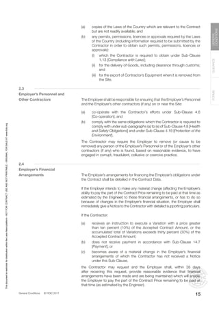 General Conditions © FIDIC 2017
FORMS
GUIDANCE
GENERAL
CONDITIONS
15
(a) copies of the Laws of the Country which are relevant to the Contract
but are not readily available; and
(b) any permits, permissions, licences or approvals required by the Laws
of the Country (including information required to be submitted by the
Contractor in order to obtain such permits, permissions, licences or
approvals):
		 (i) which the Contractor is required to obtain under Sub-Clause
1.13 [Compliance with Laws];
		 (ii) for the delivery of Goods, including clearance through customs;
and
		 (iii) for the export of Contractor’s Equipment when it is removed from
the Site.
2.3
Employer’s Personnel and
Other Contractors		 The Employer shall be responsible for ensuring that the Employer’s Personnel
and the Employer’s other contractors (if any) on or near the Site:
(a) co-operate with the Contractor’s efforts under Sub-Clause 4.6
[Co-operation]; and
(b) comply with the same obligations which the Contractor is required to
comply with under sub-paragraphs (a) to (e) of Sub-Clause 4.8 [Health
and Safety Obligations] and under Sub-Clause 4.18 [Protection of the
Environment].
		 The Contractor may require the Employer to remove (or cause to be
removed) any person of the Employer’s Personnel or of the Employer’s other
contractors (if any) who is found, based on reasonable evidence, to have
engaged in corrupt, fraudulent, collusive or coercive practice.
2.4
Employer’s Financial
Arrangements		 The Employer’s arrangements for financing the Employer’s obligations under
the Contract shall be detailed in the Contract Data.
		 If the Employer intends to make any material change (affecting the Employer’s
ability to pay the part of the Contract Price remaining to be paid at that time as
estimated by the Engineer) to these financial arrangements, or has to do so
because of changes in the Employer’s financial situation, the Employer shall
immediately give a Notice to the Contractor with detailed supporting particulars.
		 If the Contractor:
(a) receives an instruction to execute a Variation with a price greater
than ten percent (10%) of the Accepted Contract Amount, or the
accumulated total of Variations exceeds thirty percent (30%) of the
Accepted Contract Amount;
(b) does not receive payment in accordance with Sub-Clause 14.7
[Payment]; or
(c) becomes aware of a material change in the Employer’s financial
arrangements of which the Contractor has not received a Notice
under this Sub-Clause,
		 the Contractor may request and the Employer shall, within 28 days
after receiving this request, provide reasonable evidence that financial
arrangements have been made and are being maintained which will enable
the Employer to pay the part of the Contract Price remaining to be paid at
that time (as estimated by the Engineer).
This
document
is
restricted
for
distribution
within
the
Lexis
Nexis
platform
-
NOT
FOR
CONTRACT
USE
AND
NOT
PRINTABLE
-
ORIGINAL
FOR
SALE
AT
www.fidic.org
 