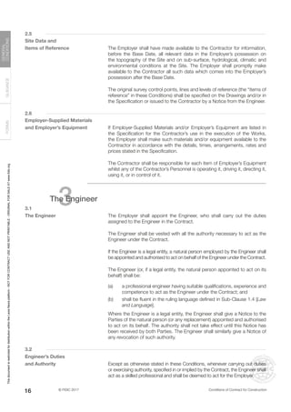 © FIDIC 2017 Conditions of Contract for Construction
FORMS
GUIDANCE
GENERAL
CONDITIONS
16
2.5
Site Data and
Items of Reference		 The Employer shall have made available to the Contractor for information,
before the Base Date, all relevant data in the Employer’s possession on
the topography of the Site and on sub-surface, hydrological, climatic and
environmental conditions at the Site. The Employer shall promptly make
available to the Contractor all such data which comes into the Employer’s
possession after the Base Date.
		 The original survey control points, lines and levels of reference (the “items of
reference” in these Conditions) shall be specified on the Drawings and/or in
the Specification or issued to the Contractor by a Notice from the Engineer.
2.6
Employer-Supplied Materials
and Employer’s Equipment		 If Employer-Supplied Materials and/or Employer’s Equipment are listed in
the Specification for the Contractor’s use in the execution of the Works,
the Employer shall make such materials and/or equipment available to the
Contractor in accordance with the details, times, arrangements, rates and
prices stated in the Specification.
		 The Contractor shall be responsible for each item of Employer’s Equipment
whilst any of the Contractor’s Personnel is operating it, driving it, directing it,
using it, or in control of it.
3
The Engineer
3.1
The Engineer		 The Employer shall appoint the Engineer, who shall carry out the duties
assigned to the Engineer in the Contract.
		 The Engineer shall be vested with all the authority necessary to act as the
Engineer under the Contract.
		 If the Engineer is a legal entity, a natural person employed by the Engineer shall
be appointed and authorised to act on behalf of the Engineer under the Contract.
		 The Engineer (or, if a legal entity, the natural person appointed to act on its
behalf) shall be:
(a) a professional engineer having suitable qualifications, experience and
competence to act as the Engineer under the Contract; and
(b) shall be fluent in the ruling language defined in Sub-Clause 1.4 [Law
and Language].
		 Where the Engineer is a legal entity, the Engineer shall give a Notice to the
Parties of the natural person (or any replacement) appointed and authorised
to act on its behalf. The authority shall not take effect until this Notice has
been received by both Parties. The Engineer shall similarly give a Notice of
any revocation of such authority.
3.2
Engineer’s Duties
and Authority		 Except as otherwise stated in these Conditions, whenever carrying out duties
or exercising authority, specified in or implied by the Contract, the Engineer shall
act as a skilled professional and shall be deemed to act for the Employer.
This
document
is
restricted
for
distribution
within
the
Lexis
Nexis
platform
-
NOT
FOR
CONTRACT
USE
AND
NOT
PRINTABLE
-
ORIGINAL
FOR
SALE
AT
www.fidic.org
 