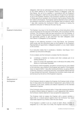 © FIDIC 2017 Conditions of Contract for Construction
FORMS
GUIDANCE
GENERAL
CONDITIONS
18
delegated, shall only be authorised to issue instructions to the Contractor
to the extent defined by the Engineer’s Notice of delegation under this
Sub-Clause. Any act by an assistant, in accordance with the Engineer’s
Notice of delegation, shall have the same effect as though the act had been
an act of the Engineer. However, if the Contractor questions any instruction
or Notice given by an assistant, the Contractor may by giving a Notice refer
the matter to the Engineer. The Engineer shall be deemed to have confirmed
the assistant’s instruction or Notice if the Engineer does not respond, within
7 days after receiving the Contractor’s Notice, reversing or varying the
assistant’s instruction or Notice (as the case may be).
3.5
Engineer’s Instructions		 The Engineer may issue to the Contractor (at any time) instructions which
may be necessary for the execution of the Works, all in accordance with the
Contract. The Contractor shall only take instructions from the Engineer, or
from the Engineer’s Representative (if appointed) or an assistant to whom
the appropriate authority to give instruction has been delegated under
Sub-Clause 3.4 [Delegation by the Engineer].
		 Subject to the following provisions of this Sub-Clause, the Contractor
shall comply with the instructions given by the Engineer or the Engineer’s
Representative (if appointed) or delegated assistant, on any matter related
to the Contract.
		 If an instruction states that it constitutes a Variation, Sub-Clause 13.3.1
[Variation by Instruction] shall apply.
		 If not so stated, and the Contractor considers that the instruction:
(a) constitutes a Variation (or involves work that is already part of an
existing Variation); or
(b) does not comply with applicable Laws or will reduce the safety of the
Works or is technically impossible
		 the Contractor shall immediately, and before commencing any work related
to the instruction, give a Notice to the Engineer with reasons. If the Engineer
does not respond within 7 days after receiving this Notice, by giving a Notice
confirming, reversing or varying the instruction, the Engineer shall be deemed
to have revoked the instruction. Otherwise the Contractor shall comply with
and be bound by the terms of the Engineer’s response.
3.6
Replacement of
the Engineer		 If the Employer intends to replace the Engineer, the Employer shall, not less
than 42 days before the intended date of replacement, give a Notice to the
Contractor of the name, address and relevant experience of the intended
replacement Engineer.
		 If the Contractor does not respond within 14 days after receiving this Notice,
by giving a Notice stating an objection to such replacement with reasons,
the Contractor shall be deemed to have accepted the replacement.
		 The Employer shall not replace the Engineer with a person (whether a
legal entity or a natural person) against whom the Contractor has raised
reasonable objection by a Notice under this Sub-Clause.
		 If the Engineer is unable to act as a result of death, illness, disability or
resignation (or, in the case of an entity, the Engineer becomes unable or
This
document
is
restricted
for
distribution
within
the
Lexis
Nexis
platform
-
NOT
FOR
CONTRACT
USE
AND
NOT
PRINTABLE
-
ORIGINAL
FOR
SALE
AT
www.fidic.org
 