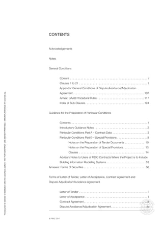 © FIDIC 2017
CONTENTS
Acknowledgements
Notes
General Conditions
Content. . . . . . . . . . . . . . . . . . . . . . . . . . . . . . . . . . . . . . . . . . . . . . . . . . . . i
Clauses 1 to 21. . . . . . . . . . . . . . . . . . . . . . . . . . . . . . . . . . . . . . . . . . . . . 1
Appendix: General Conditions of Dispute Avoidance/Adjudication
Agreement. . . . . . . . . . . . . . . . . . . . . . . . . . . . . . . . . . . . . . . . . . . . . . . 107
Annex: DAAB Procedural Rules. . . . . . . . . . . . . . . . . . . . . . . . . . . . . . . 117
Index of Sub-Clauses. . . . . . . . . . . . . . . . . . . . . . . . . . . . . . . . . . . . . . . 124
Guidance for the Preparation of Particular Conditions
Contents . . . . . . . . . . . . . . . . . . . . . . . . . . . . . . . . . . . . . . . . . . . . . . . . . . 1
Introductory Guidance Notes. . . . . . . . . . . . . . . . . . . . . . . . . . . . . . . . . . . 2
Particular Conditions Part A – Contract Data . . . . . . . . . . . . . . . . . . . . . . . 3
Particular Conditions Part B – Special Provisions. . . . . . . . . . . . . . . . . . . . 8
		 Notes on the Preparation of Tender Documents. . . . . . . . . . . . . . 10
		 Notes on the Preparation of Special Provisions. . . . . . . . . . . . . . . 13
		Clauses . . . . . . . . . . . . . . . . . . . . . . . . . . . . . . . . . . . . . . . . . . . . 14
Advisory Notes to Users of FIDIC Contracts Where the Project is to Include
Building Information Modelling Systems. . . . . . . . . . . . . . . . . . . . . . . . . . 53
Annexes: Forms of Securities. . . . . . . . . . . . . . . . . . . . . . . . . . . . . . . . . . . . . . . . . 56
Forms of Letter of Tender, Letter of Acceptance, Contract Agreement and
Dispute Adjudication/Avoidance Agreement
Letter of Tender. . . . . . . . . . . . . . . . . . . . . . . . . . . . . . . . . . . . . . . . . . . . . . i
Letter of Acceptance. . . . . . . . . . . . . . . . . . . . . . . . . . . . . . . . . . . . . . . . . . ii
Contract Agreement. . . . . . . . . . . . . . . . . . . . . . . . . . . . . . . . . . . . . . . . . . iii
Dispute Avoidance/Adjudication Agreement. . . . . . . . . . . . . . . . . . . . . . . . iv
This
document
is
restricted
for
distribution
within
the
Lexis
Nexis
platform
-
NOT
FOR
CONTRACT
USE
AND
NOT
PRINTABLE
-
ORIGINAL
FOR
SALE
AT
www.fidic.org
 