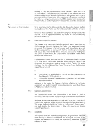 General Conditions © FIDIC 2017
FORMS
GUIDANCE
GENERAL
CONDITIONS
19
unwilling to carry out any of its duties, other than for a cause attributable
to the Employer) the Employer shall be entitled to immediately appoint a
replacement by giving a Notice to the Contractor with reasons and the name,
address and relevant experience of the replacement. This appointment shall
be treated as a temporary appointment until this replacement is accepted by
the Contractor, or another replacement is appointed, under this Sub-Clause.
3.7
Agreement or Determination When carrying out his/her duties under this Sub-Clause, the Engineer shall act
neutrally between the Parties and shall not be deemed to act for the Employer.
		 Whenever these Conditions provide that the Engineer shall proceed under
this Sub-Clause to agree or determine any matter or Claim, the following
procedure shall apply:
3.7.1 Consultation to reach agreement
		 The Engineer shall consult with both Parties jointly and/or separately, and
shall encourage discussion between the Parties in an endeavour to reach
agreement. The Engineer shall commence such consultation promptly
to allow adequate time to comply with the time limit for agreement under
Sub-Clause 3.7.3 [Time limits]. Unless otherwise proposed by the Engineer
and agreed by both Parties, the Engineer shall provide both Parties with a
record of the consultation.
		 If agreement is achieved, within the time limit for agreement under Sub-Clause
3.7.3 [Time limits], the Engineer shall give a Notice to both Parties of the
agreement, which agreement shall be signed by both Parties. This Notice
shall state that it is a “Notice of the Parties’ Agreement” and shall include a
copy of the agreement.
		If:
(a) no agreement is achieved within the time limit for agreement under
Sub-Clause 3.7.3 [Time limits]; or
(b) both Parties advise the Engineer that no agreement can be achieved
within this time limit
		 whichever is the earlier, the Engineer shall give a Notice to the Parties
accordingly and shall immediately proceed as specified under Sub-Clause
3.7.2 [Engineer’s Determination].
3.7.2 Engineer’s Determination
		 The Engineer shall make a fair determination of the matter or Claim, in
accordance with the Contract, taking due regard of all relevant circumstances.
		 Within the time limit for determination under Sub-Clause 3.7.3 [Time limits],
the Engineer shall give a Notice to both Parties of his/her determination.
This Notice shall state that it is a “Notice of the Engineer’s Determination”,
and shall describe the determination in detail with reasons and detailed
supporting particulars.
3.7.3 Time limits
		 The Engineer shall give the Notice of agreement, if agreement is achieved,
within 42 days or within such other time limit as may be proposed by the
Engineer and agreed by both Parties (the “time limit for agreement” in these
Conditions), after:
This
document
is
restricted
for
distribution
within
the
Lexis
Nexis
platform
-
NOT
FOR
CONTRACT
USE
AND
NOT
PRINTABLE
-
ORIGINAL
FOR
SALE
AT
www.fidic.org
 