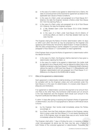 © FIDIC 2017 Conditions of Contract for Construction
FORMS
GUIDANCE
GENERAL
CONDITIONS
20
(a) in the case of a matter to be agreed or determined (not a Claim), the
date of commencement of the time limit for agreement as stated in the
applicable Sub-Clause of these Conditions;
(b) in the case of a Claim under sub-paragraph (c) of Sub-Clause 20.1
[Claims], the date the Engineer receives a Notice under Sub-Clause
20.1 from the claiming Party; or
(c) in the case of a Claim under sub-paragraph (a) or (b) of Sub-Clause
20.1 [Claims], the date the Engineer receives:
		 (i) a fully detailed Claim under Sub-Clause 20.2.4 [Fully Detailed
Claim]; or
		 (ii) in the case of a Claim under Sub-Clause 20.2.6 [Claims of
continuing effect], an interim or final fully detailed Claim (as the
case may be).
		 The Engineer shall give the Notice of his/her determination within 42 days
or within such other time limit as may be proposed by the Engineer and
agreed by both Parties (the “time limit for determination” in these Conditions),
after the date corresponding to his/her obligation to proceed under the last
paragraph of Sub-Clause 3.7.1 [Consultation to reach agreement].
		 If the Engineer does not give the Notice of agreement or determination within
the relevant time limit:
(i) in the case of a Claim, the Engineer shall be deemed to have given a
determination rejecting the Claim; or
(ii) in the case of a matter to be agreed or determined, the matter shall
be deemed to be a Dispute which may be referred by either Party to the
DAAB for its decision under Sub-Clause 21.4 [Obtaining DAAB’s Decision]
without the need for a NOD (and Sub-Clause 3.7.5 [Dissatisfaction with
Engineers determination] and sub-paragraph (a) of Sub-Clause 21.4.1
[Reference of a Dispute to the DAAB] shall not apply).
3.7.4 Effect of the agreement or determination
		 Each agreement or determination shall be binding on both Parties (and shall
be complied with by the Engineer) unless and until corrected under this
Sub-Clause or, in the case of a determination, it is revised under Clause 21
[Disputes and Arbitration].
		 If an agreement or determination concerns the payment of an amount from
one Party to the other Party, the Contractor shall include such an amount
in the next Statement and the Engineer shall include such amount in the
Payment Certificate that follows that Statement.
		 If, within 14 days after giving or receiving the Engineer’s Notice of agreement
or determination, any error of a typographical or clerical or arithmetical nature
is found:
(a) by the Engineer: then he/she shall immediately advise the Parties
accordingly; or
(b) by a Party: then that Party shall give a Notice to the Engineer, stating
that it is given under this Sub-Clause 3.7.4 and clearly identifying the
error. If the Engineer does not agree there was an error, he/she shall
immediately advise the Parties accordingly.
		 The Engineer shall within 7 days of finding the error, or receiving a Notice
under sub-paragraph (b) above (as the case may be), give a Notice to
both Parties of the corrected agreement or determination. Thereafter, the
This
document
is
restricted
for
distribution
within
the
Lexis
Nexis
platform
-
NOT
FOR
CONTRACT
USE
AND
NOT
PRINTABLE
-
ORIGINAL
FOR
SALE
AT
www.fidic.org
 