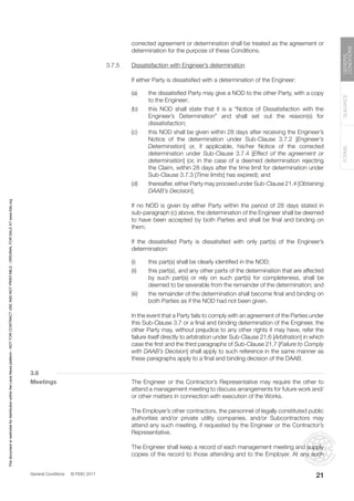 General Conditions © FIDIC 2017
FORMS
GUIDANCE
GENERAL
CONDITIONS
21
corrected agreement or determination shall be treated as the agreement or
determination for the purpose of these Conditions.
3.7.5 Dissatisfaction with Engineer’s determination
		 If either Party is dissatisfied with a determination of the Engineer:
(a) the dissatisfied Party may give a NOD to the other Party, with a copy
to the Engineer;
(b) this NOD shall state that it is a “Notice of Dissatisfaction with the
Engineer’s Determination” and shall set out the reason(s) for
dissatisfaction;
(c) this NOD shall be given within 28 days after receiving the Engineer’s
Notice of the determination under Sub-Clause 3.7.2 [Engineer’s
Determination] or, if applicable, his/her Notice of the corrected
determination under Sub-Clause 3.7.4 [Effect of the agreement or
determination] (or, in the case of a deemed determination rejecting
the Claim, within 28 days after the time limit for determination under
Sub-Clause 3.7.3 [Time limits] has expired); and
(d) thereafter, either Party may proceed under Sub-Clause 21.4 [Obtaining
DAAB’s Decision].
		 If no NOD is given by either Party within the period of 28 days stated in
sub-paragraph (c) above, the determination of the Engineer shall be deemed
to have been accepted by both Parties and shall be final and binding on
them.
		 If the dissatisfied Party is dissatisfied with only part(s) of the Engineer’s
determination:
(i) this part(s) shall be clearly identified in the NOD;
(ii) this part(s), and any other parts of the determination that are affected
by such part(s) or rely on such part(s) for completeness, shall be
deemed to be severable from the remainder of the determination; and
(iii) the remainder of the determination shall become final and binding on
both Parties as if the NOD had not been given.
		 In the event that a Party fails to comply with an agreement of the Parties under
this Sub-Clause 3.7 or a final and binding determination of the Engineer, the
other Party may, without prejudice to any other rights it may have, refer the
failure itself directly to arbitration under Sub-Clause 21.6 [Arbitration] in which
case the first and the third paragraphs of Sub-Clause 21.7 [Failure to Comply
with DAAB’s Decision] shall apply to such reference in the same manner as
these paragraphs apply to a final and binding decision of the DAAB.
3.8
Meetings		 The Engineer or the Contractor’s Representative may require the other to
attend a management meeting to discuss arrangements for future work and/
or other matters in connection with execution of the Works.
		 The Employer’s other contractors, the personnel of legally constituted public
authorities and/or private utility companies, and/or Subcontractors may
attend any such meeting, if requested by the Engineer or the Contractor’s
Representative.
		 The Engineer shall keep a record of each management meeting and supply
copies of the record to those attending and to the Employer. At any such
This
document
is
restricted
for
distribution
within
the
Lexis
Nexis
platform
-
NOT
FOR
CONTRACT
USE
AND
NOT
PRINTABLE
-
ORIGINAL
FOR
SALE
AT
www.fidic.org
 